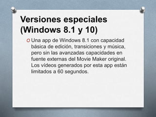 Versiones especiales
(Windows 8.1 y 10)
O Una app de Windows 8.1 con capacidad
básica de edición, transiciones y música,
pero sin las avanzadas capacidades en
fuente externas del Movie Maker original.
Los vídeos generados por esta app están
limitados a 60 segundos.
 