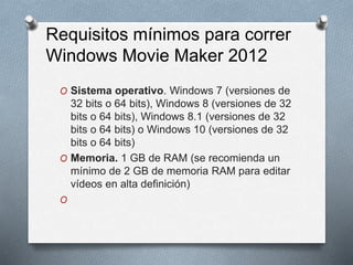 Requisitos mínimos para correr
Windows Movie Maker 2012
O Sistema operativo. Windows 7 (versiones de
32 bits o 64 bits), Windows 8 (versiones de 32
bits o 64 bits), Windows 8.1 (versiones de 32
bits o 64 bits) o Windows 10 (versiones de 32
bits o 64 bits)
O Memoria. 1 GB de RAM (se recomienda un
mínimo de 2 GB de memoria RAM para editar
vídeos en alta definición)
O
 