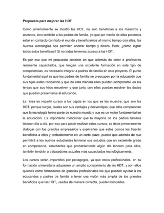 Propuesta para mejorar las HDT

Como anteriormente se mostro las HDT, no solo benefician a los maestros y
alumnos, sino también a los padres de familia, ya que por medio de ellas podemos
estar en contacto con todo el mundo y beneficiarnos al mismo tiempo con ellas, las
nuevas tecnologías nos permiten ahorrar tiempo y dinero. Pero, ¿cómo lograr
todos estos beneficios? Si no todos tenemos acceso a las HDT.

Es por eso que mi propuesta consiste en que además de tener a profesores
realmente capacitados, que tengan una excelente formación en este tipo de
competencias, es necesario integrar a padres de familia en este proyecto. El punto
fundamental aquí es que los padres de familia se preocupen por la educación que
sus hijos están recibiendo y que de esta manera ellos puedan incorporarse en las
tereas que sus hijos resuelven y que junto con ellos puedan resolver las dudas
que puedan presentarse al educando.

La idea es impartir cursos a los papás en los que se les muestre, que son las
HDT, porque surgió, cuáles son sus ventajas y desventajas; que ellos comprendan
que la tecnología forma parte de nuestro mundo y que es un motor fundamental en
la educación. Es importante mencionar que la mayoría de los padres familias
laboran día a día, por eso para poder realizar estos cursos, se debe primeramente
dialogar con los grandes empresarios y explicarles que estos cursos les traerán
beneficios a ellos y probablemente en un corto plazo, puesto que además de que
permitirá a los nuevos estudiantes terminar sus estudios con un excelente grado
en competencia, estudiantes que probablemente algún día laboren para ellos,
también tendrán a trabajadores actuales más capacitados tecnológicamente.

Los cursos serán impartidos por pedagogos, ya que estos profesionales, en su
formación universitaria adquieren un amplio conocimiento de las HDT, y son ellos
quienes como formadores de grandes profesionales los que pueden ayudar a los
educandos y padres de familia a tener una visión más amplia de los grandes
beneficios que las HDT, usadas de manera correcta, pueden brindarles.
 