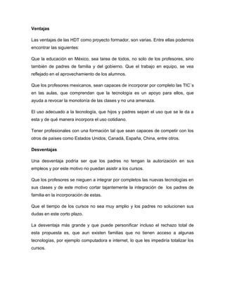 Ventajas

Las ventajas de las HDT como proyecto formador, son varias. Entre ellas podemos
encontrar las siguientes:

Que la educación en México, sea tarea de todos, no solo de los profesores, sino
también de padres de familia y del gobierno. Que el trabajo en equipo, se vea
reflejado en el aprovechamiento de los alumnos.

Que los profesores mexicanos, sean capaces de incorporar por completo las TIC´s
en las aulas, que comprendan que la tecnología es un apoyo para ellos, que
ayuda a revocar la monotonía de las clases y no una amenaza.

El uso adecuado a la tecnología, que hijos y padres sepan el uso que se le da a
esta y de qué manera incorpora el uso cotidiano.

Tener profesionales con una formación tal que sean capaces de competir con los
otros de países como Estados Unidos, Canadá, España, China, entre otros.

Desventajas

Una desventaja podría ser que los padres no tengan la autorización en sus
empleos y por este motivo no puedan asistir a los cursos.

Que los profesores se nieguen a integrar por completos las nuevas tecnologías en
sus clases y de este motivo cortar tajantemente la integración de los padres de
familia en la incorporación de estas.

Que el tiempo de los cursos no sea muy amplio y los padres no solucionen sus
dudas en este corto plazo.

La desventaja más grande y que puede personificar incluso el rechazo total de
esta propuesta es, que aun existen familias que no tienen acceso a algunas
tecnologías, por ejemplo computadora e internet, lo que les impediría totalizar los
cursos.
 