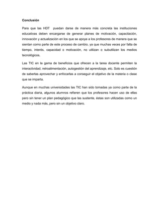 Conclusión

Para que las HDT       puedan darse de manera más concreta las instituciones
educativas deben encargarse de generar planes de motivación, capacitación,
innovación y actualización en los que se apoye a los profesores de manera que se
sientan como parte de este proceso de cambio, ya que muchas veces por falta de
tiempo, interés, capacidad o motivación, no utilizan o subutilizan los medios
tecnológicos.

Las TIC en la gama de beneficios que ofrecen a la tarea docente permiten la
interactividad, retroalimentación, autogestión del aprendizaje, etc. Solo es cuestión
de saberlas aprovechar y enfocarlas a conseguir el objetivo de la materia o clase
que se imparta.

Aunque en muchas universidades las TIC han sido tomadas ya como parte de la
práctica diaria, algunos alumnos refieren que los profesores hacen uso de ellas
pero sin tener un plan pedagógico que las sustente, éstas son utilizadas como un
medio y nada más, pero sin un objetivo claro.
 