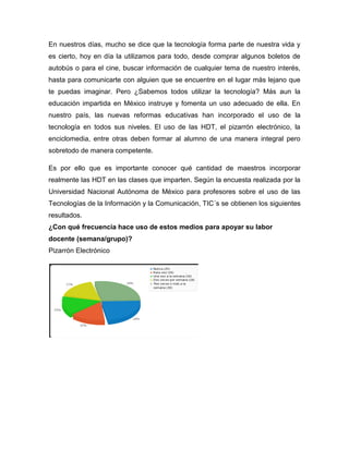 En nuestros días, mucho se dice que la tecnología forma parte de nuestra vida y
es cierto, hoy en día la utilizamos para todo, desde comprar algunos boletos de
autobús o para el cine, buscar información de cualquier tema de nuestro interés,
hasta para comunicarte con alguien que se encuentre en el lugar más lejano que
te puedas imaginar. Pero ¿Sabemos todos utilizar la tecnología? Más aun la
educación impartida en México instruye y fomenta un uso adecuado de ella. En
nuestro país, las nuevas reformas educativas han incorporado el uso de la
tecnología en todos sus niveles. El uso de las HDT, el pizarrón electrónico, la
enciclomedia, entre otras deben formar al alumno de una manera integral pero
sobretodo de manera competente.

Es por ello que es importante conocer qué cantidad de maestros incorporar
realmente las HDT en las clases que imparten. Según la encuesta realizada por la
Universidad Nacional Autónoma de México para profesores sobre el uso de las
Tecnologías de la Información y la Comunicación, TIC´s se obtienen los siguientes
resultados.
¿Con qué frecuencia hace uso de estos medios para apoyar su labor
docente (semana/grupo)?
Pizarrón Electrónico
 