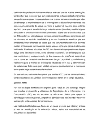 cierto que los profesores han tenido ciertos avances con las nuevas tecnologías,
también hay que reconocer que aun existen quienes rechazan estas herramientas,
ya que temen no poner comprenderlas o que puedan ser reemplazados por ellas.
Sin embargo, la implementación de la tecnología en la educación puede verse sólo
como una herramienta de apoyo, no viene a sustituir al maestro, sino pretende
ayudarlo para que el estudiante tenga más elementos (visuales y auditivos) para
enriquecer el proceso de enseñanza aprendizaje. Sobre todo si visualizamos que
las TIC pueden ser utilizadas para permear a diferentes estilos de aprendizaje, así,
los alumnos se sentirán beneficiados y lo más importante atendidos por sus
profesores porque entonces las clases que solo se fundamentaban en un discurso
pueden enriquecerse con imágenes, audio, videos, en fin una gama de elementos
multimedia. En el área educativa, las TIC han demostrado que pueden ser de gran
apoyo tanto para los docentes, como para los estudiantes. Sin embargo para que
este crecimiento y enriquecimiento de los procesos de enseñanza aprendizaje
pueda darse, es necesario que los docentes tengan capacidad, conocimientos y
habilidades para el manejo de tecnologías educativas en el aula y administración
de plataformas. Esto es de gran utilidad porque se podría disminuir la monotonía
en la que se llega a caer en el aula de clase.

En este articulo, se tratara de explicar que son las HDT, cual es su uso así como
también cuales son las ventajas y desventajas que tienen en el campo educativo.

¿Qué es HDT?

HDT son las siglas de Habilidades Digitales para Todos. Es una estrategia integral
que impulsa el desarrollo y utilización de Tecnologías de la Información y la
Comunicación (TIC) en las escuelas de educación básica para apoyar el
aprendizaje de los estudiantes, ampliar sus competencias para la vida y favorecer
su inserción en la sociedad del conocimiento.

Las Habilidades Digitales para Todos es un macro proyecto que integra y articula
el uso de tecnología en la educación básica, entre sus características se
encuentran las siguientes:
 