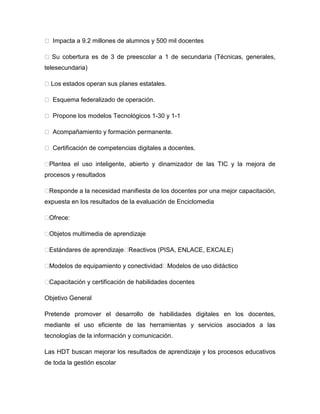 Impacta a 9.2 millones de alumnos y 500 mil docentes

  Su cobertura es de 3 de preescolar a 1 de secundaria (Técnicas, generales,
telesecundaria)

  Los estados operan sus planes estatales.

    squema federalizado de operación.

  Propone los modelos Tecnológicos 1-30 y 1-1

  Acompañamiento y formación permanente.

  Certificación de competencias digitales a docentes.

�Plantea el uso inteligente, abierto y dinamizador de las TIC y la mejora de
procesos y resultados

�Responde a la necesidad manifiesta de los docentes por una mejor capacitación,
expuesta en los resultados de la evaluación de Enciclomedia

�Ofrece:

�Objetos multimedia de aprendizaje

�Estándares de aprendizaje�Reactivos (PISA, ENLACE, EXCALE)

�Modelos de equipamiento y conectividad�Modelos de uso didáctico

�Capacitación y certificación de habilidades docentes

Objetivo General

Pretende promover el desarrollo de habilidades digitales en los docentes,
mediante el uso eficiente de las herramientas y servicios asociados a las
tecnologías de la información y comunicación.

Las HDT buscan mejorar los resultados de aprendizaje y los procesos educativos
de toda la gestión escolar
 