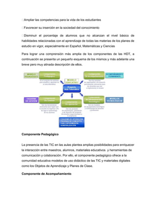 �Ampliar las competencias para la vida de los estudiantes

�Favorecer su inserción en la sociedad del conocimiento

�Disminuir el porcentaje de alumnos que no alcanzan el nivel básico de
habilidades relacionadas con el aprendizaje de todas las materias de los planes de
estudio en vigor, especialmente en Español, Matemáticas y Ciencias

Para lograr una comprensión más amplia de los componentes de las HDT, a
continuación se presenta un pequeño esquema de los mismos y más adelante una
breve pero muy atinada descripción de ellos.




Componente Pedagógico


La presencia de las TIC en las aulas plantea amplias posibilidades para enriquecer
la interacción entre maestros, alumnos, materiales educativos y herramientas de
comunicación y colaboración. Por ello, el componente pedagógico ofrece a la
comunidad educativa modelos de uso didáctico de las TIC y materiales digitales
como los Objetos de Aprendizaje y Planes de Clase.

Componente de Acompañamiento
 