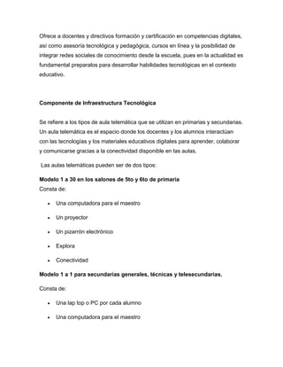 Ofrece a docentes y directivos formación y certificación en competencias digitales,
así como asesoría tecnológica y pedagógica, cursos en línea y la posibilidad de
integrar redes sociales de conocimiento desde la escuela, pues en la actualidad es
fundamental preparalos para desarrollar habilidades tecnológicas en el contexto
educativo.




Componente de Infraestructura Tecnológica


Se refiere a los tipos de aula telemática que se utilizan en primarias y secundarias.
Un aula telemática es el espacio donde los docentes y los alumnos interactúan
con las tecnologías y los materiales educativos digitales para aprender, colaborar
y comunicarse gracias a la conectividad disponible en las aulas.

Las aulas telemáticas pueden ser de dos tipos:

Modelo 1 a 30 en los salones de 5to y 6to de primaria
Consta de:

      Una computadora para el maestro

      Un proyector

      Un pizarrón electrónico

      Explora

      Conectividad

Modelo 1 a 1 para secundarias generales, técnicas y telesecundarias.

Consta de:

      Una lap top o PC por cada alumno

      Una computadora para el maestro
 