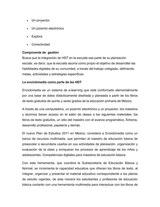    Un proyector

      Un pizarrón electrónico

      Explora

      Conectividad

Componente de gestión
Busca que la integración de HDT en la escuela sea parte de su planeación
escolar, es decir, que la escuela asuma como propio el objetivo de desarrollar las
habilidades digitales de su comunidad, a través del trabajo colegiado, definiendo
metas, actividades y estrategias específicas.

La enciclomedia como parte de las HDT

Enciclomedia es un sistema de e-learning que está conformado elementalmente
por una base de datos didácticamente diseñada y planeada a partir de los libros
de texto gratuitos de quinto y sexto grados de la educación primaria de México.

A través de una computadora, un pizarrón electrónico y un proyector, los maestros
y alumnos tienen acceso en el salón de clases a los siguientes materiales: los
libros de texto gratuitos, un sitio del maestro con el avance programático, ficheros,
desarrollo profesional, papelería y demás.

El nuevo Plan de Estudios 2011 en México, considera a Enciclomedia como un
banco de recursos multimedia, que permiten al maestro de educación básica de
preescolar a secundaria usarlos en sus actividades de planeación, organización y
evaluación de la clase y enriquecer los procesos de aprendizaje de los niños y
adolescentes. Competencias digitales para maestros de educación básica.

Con esta herramienta, que coordina la Subsecretaría de Educacián Básica y
Normal, se incrementa la capacidad educativa que ofrecen los libros de texto, al
integrar, organizar y presentar el material educativo correspondiente a los planes
de estudio vigentes, de esta manera los estudiantes y profesores de educación
básica contarán con una herramienta multimedia para interactuar con los libros de
 