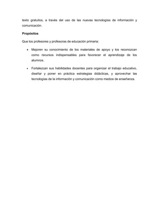 texto gratuitos, a través del uso de las nuevas tecnologías de información y
comunicación.

Propósitos

Que los profesores y profesoras de educación primaria:

      Mejoren su conocimiento de los materiales de apoyo y los reconozcan
       como recursos indispensables para favorecer el aprendizaje de los
       alumnos.

      Fortalezcan sus habilidades docentes para organizar el trabajo educativo,
       diseñar y poner en práctica estrategias didácticas, y aprovechar las
       tecnologías de la información y comunicación como medios de enseñanza.
 