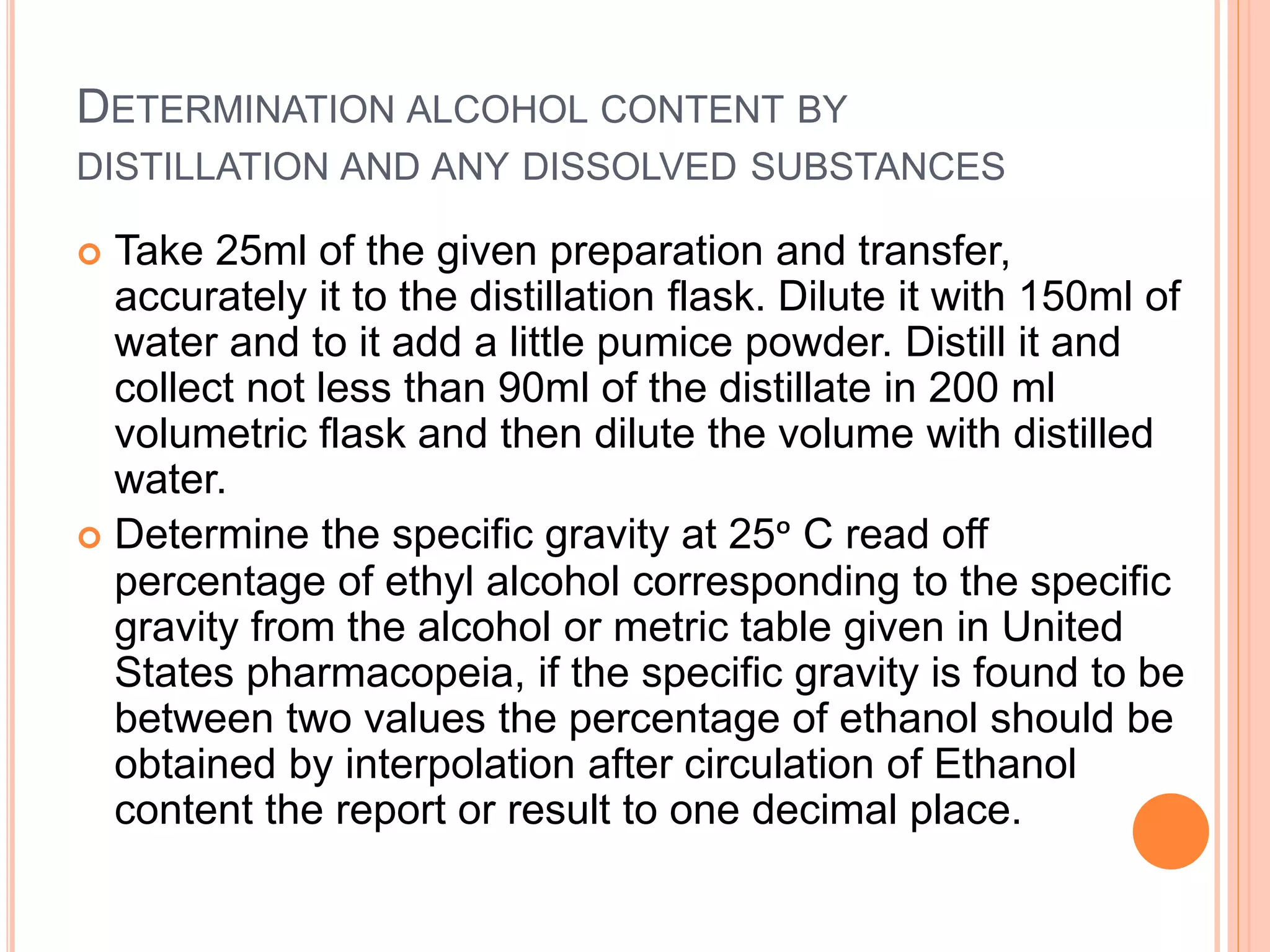 DETERMINATION ALCOHOL CONTENT BY
DISTILLATION AND ANY DISSOLVED SUBSTANCES
 Take 25ml of the given preparation and transfer,
accurately it to the distillation flask. Dilute it with 150ml of
water and to it add a little pumice powder. Distill it and
collect not less than 90ml of the distillate in 200 ml
volumetric flask and then dilute the volume with distilled
water.
 Determine the specific gravity at 25ᵒ C read off
percentage of ethyl alcohol corresponding to the specific
gravity from the alcohol or metric table given in United
States pharmacopeia, if the specific gravity is found to be
between two values the percentage of ethanol should be
obtained by interpolation after circulation of Ethanol
content the report or result to one decimal place.
 