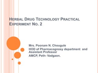 HERBAL DRUG TECHNOLOGY PRACTICAL
EXPERIMENT NO. 2
Mrs. Poonam N. Chougule
HOD of Pharmacognosy department and
Assistant Professor
AMCP, Peth- Vadgaon.
 