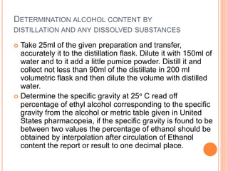 DETERMINATION ALCOHOL CONTENT BY
DISTILLATION AND ANY DISSOLVED SUBSTANCES
 Take 25ml of the given preparation and transfer,
accurately it to the distillation flask. Dilute it with 150ml of
water and to it add a little pumice powder. Distill it and
collect not less than 90ml of the distillate in 200 ml
volumetric flask and then dilute the volume with distilled
water.
 Determine the specific gravity at 25ᵒ C read off
percentage of ethyl alcohol corresponding to the specific
gravity from the alcohol or metric table given in United
States pharmacopeia, if the specific gravity is found to be
between two values the percentage of ethanol should be
obtained by interpolation after circulation of Ethanol
content the report or result to one decimal place.
 