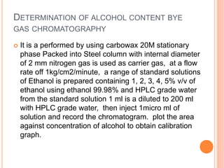 DETERMINATION OF ALCOHOL CONTENT BYE
GAS CHROMATOGRAPHY
 It is a performed by using carbowax 20M stationary
phase Packed into Steel column with internal diameter
of 2 mm nitrogen gas is used as carrier gas, at a flow
rate off 1kg/cm2/minute, a range of standard solutions
of Ethanol is prepared containing 1, 2, 3, 4, 5% v/v of
ethanol using ethanol 99.98% and HPLC grade water
from the standard solution 1 ml is a diluted to 200 ml
with HPLC grade water, then inject 1micro ml of
solution and record the chromatogram. plot the area
against concentration of alcohol to obtain calibration
graph.
 