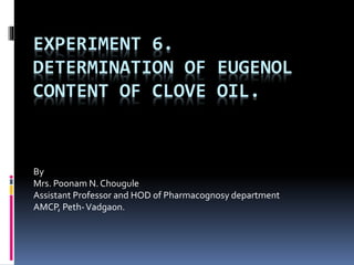 EXPERIMENT 6.
DETERMINATION OF EUGENOL
CONTENT OF CLOVE OIL.
By
Mrs. Poonam N. Chougule
Assistant Professor and HOD of Pharmacognosy department
AMCP, Peth-Vadgaon.
 