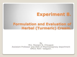 Experiment 8.
Formulation and Evaluation of
Herbal (Turmeric) Cream.
By
Mrs. Poonam N. Chougule
Assistant Professor and HOD of Pharmacognosy department
AMCP, Peth- Vadgaon.
 