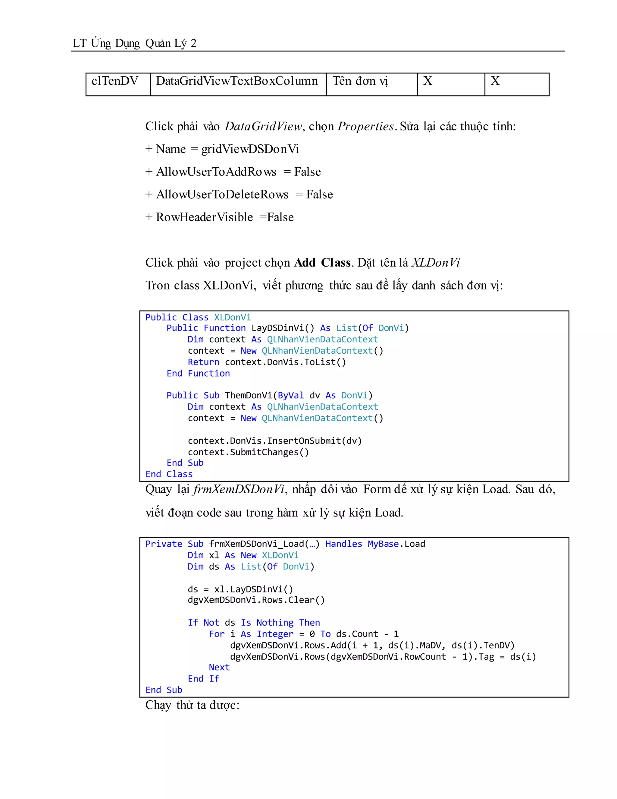 LT Ứng Dụng Quản Lý 2


   clTenDV     DataGridViewTextBoxColumn            Tên đơn vị     X            X


             Click phải vào DataGridView, chọn Properties. Sửa lại các thuộc tính:
             + Name = gridViewDSDonVi
             + AllowUserToAddRows = False
             + AllowUserToDeleteRows = False
             + RowHeaderVisible =False


             Click phải vào project chọn Add Class. Đặt tên là XLDonVi
             Tron class XLDonVi, viết phương thức sau để lấy danh sách đơn vị:

             Public Class XLDonVi
                 Public Function LayDSDinVi() As List(Of DonVi)
                     Dim context As QLNhanVienDataContext
                     context = New QLNhanVienDataContext()
                     Return context.DonVis.ToList()
                 End Function

                 Public Sub ThemDonVi(ByVal dv As DonVi)
                     Dim context As QLNhanVienDataContext
                     context = New QLNhanVienDataContext()

                     context.DonVis.InsertOnSubmit(dv)
                     context.SubmitChanges()
                 End Sub
             End Class
             Quay lại frmXemDSDonVi, nhấp đôi vào Form để xử lý sự kiện Load. Sau đó,
             viết đoạn code sau trong hàm xử lý sự kiện Load.

             Private Sub frmXemDSDonVi_Load(…) Handles MyBase.Load
                     Dim xl As New XLDonVi
                     Dim ds As List(Of DonVi)

                       ds = xl.LayDSDinVi()
                       dgvXemDSDonVi.Rows.Clear()

                       If Not ds Is Nothing Then
                           For i As Integer = 0 To ds.Count - 1
                               dgvXemDSDonVi.Rows.Add(i + 1, ds(i).MaDV, ds(i).TenDV)
                               dgvXemDSDonVi.Rows(dgvXemDSDonVi.RowCount - 1).Tag = ds(i)
                           Next
                       End If
             End Sub
             Chạy thử ta được:
 
