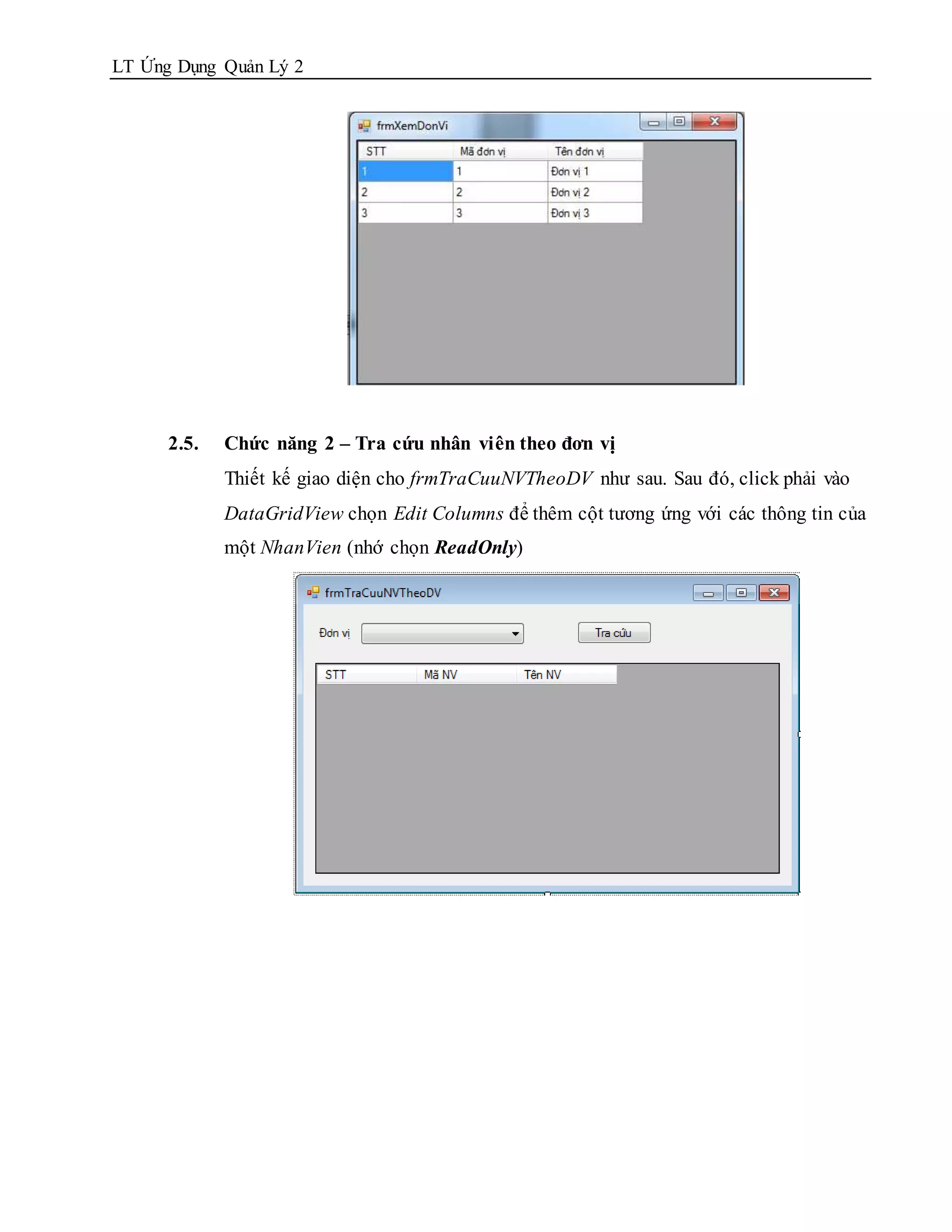 LT Ứng Dụng Quản Lý 2




      2.5.   Chức năng 2 – Tra cứu nhân viên theo đơn vị
             Thiết kế giao diện cho frmTraCuuNVTheoDV như sau. Sau đó, click phải vào
             DataGridView chọn Edit Columns để thêm cột tương ứng với các thông tin của
             một NhanVien (nhớ chọn ReadOnly)
 