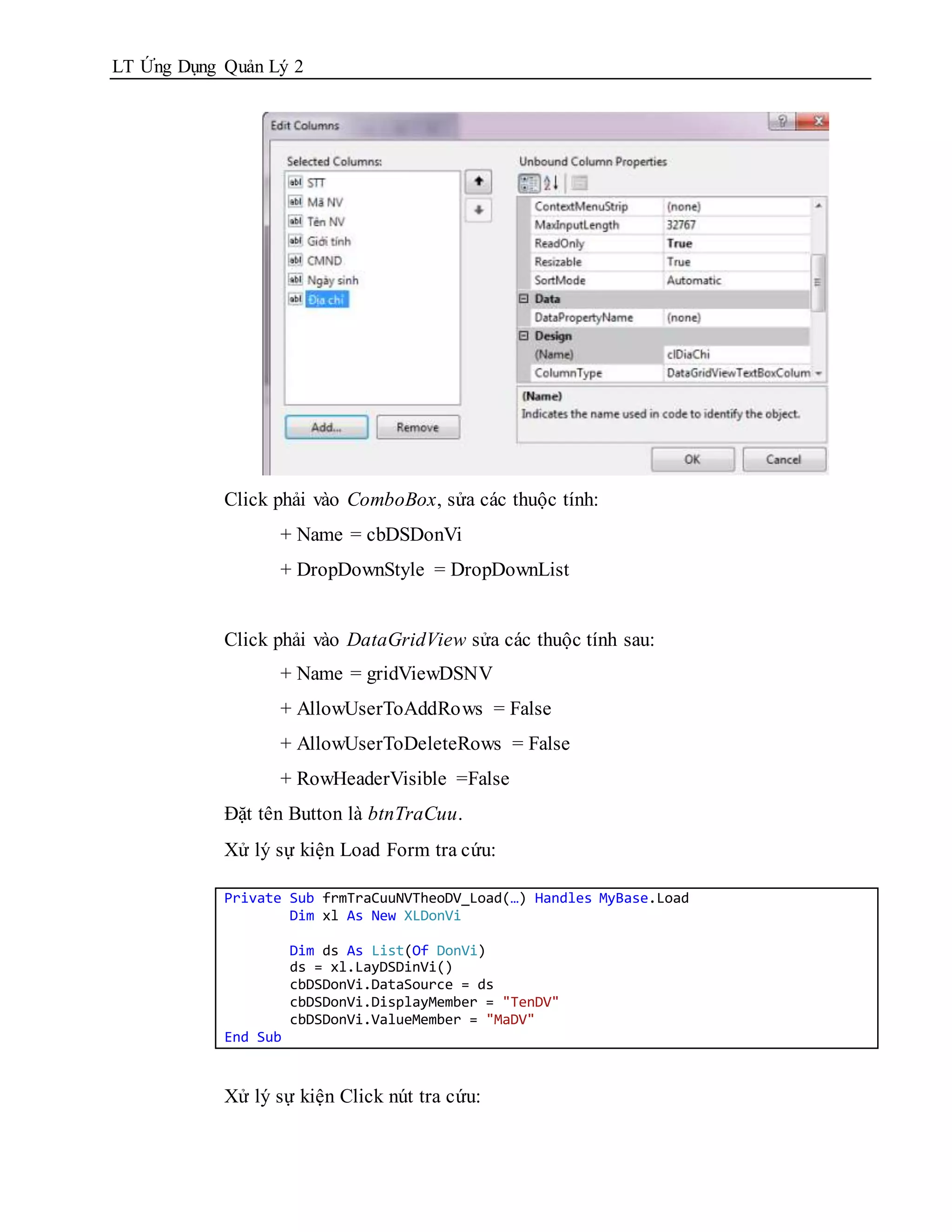 LT Ứng Dụng Quản Lý 2




            Click phải vào ComboBox, sửa các thuộc tính:
                  + Name = cbDSDonVi
                  + DropDownStyle = DropDownList


            Click phải vào DataGridView sửa các thuộc tính sau:
                  + Name = gridViewDSNV
                  + AllowUserToAddRows = False
                  + AllowUserToDeleteRows = False
                  + RowHeaderVisible =False
            Đặt tên Button là btnTraCuu.
            Xử lý sự kiện Load Form tra cứu:

            Private Sub frmTraCuuNVTheoDV_Load(…) Handles MyBase.Load
                    Dim xl As New XLDonVi

                      Dim ds As List(Of DonVi)
                      ds = xl.LayDSDinVi()
                      cbDSDonVi.DataSource = ds
                      cbDSDonVi.DisplayMember = "TenDV"
                      cbDSDonVi.ValueMember = "MaDV"
            End Sub



            Xử lý sự kiện Click nút tra cứu:
 