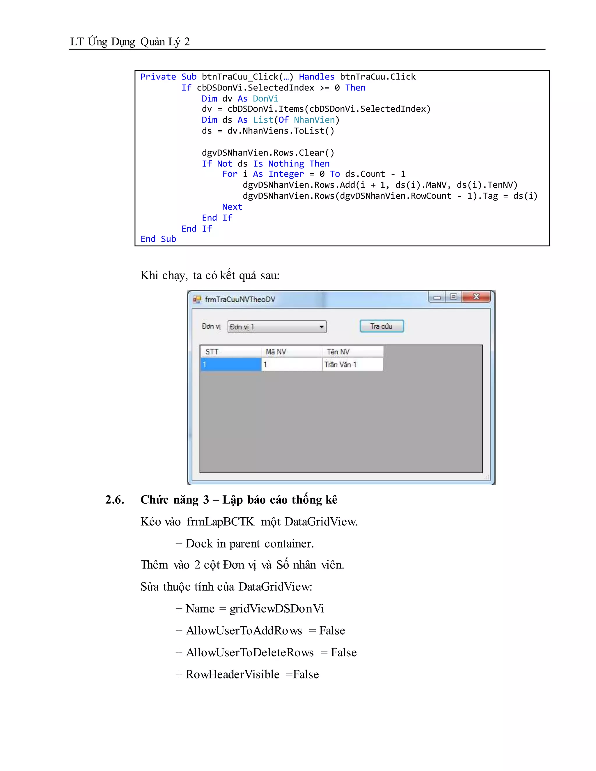 LT Ứng Dụng Quản Lý 2

             Private Sub btnTraCuu_Click(…) Handles btnTraCuu.Click
                     If cbDSDonVi.SelectedIndex >= 0 Then
                         Dim dv As DonVi
                         dv = cbDSDonVi.Items(cbDSDonVi.SelectedIndex)
                         Dim ds As List(Of NhanVien)
                         ds = dv.NhanViens.ToList()

                           dgvDSNhanVien.Rows.Clear()
                           If Not ds Is Nothing Then
                               For i As Integer = 0 To ds.Count - 1
                                   dgvDSNhanVien.Rows.Add(i + 1, ds(i).MaNV, ds(i).TenNV)
                                   dgvDSNhanVien.Rows(dgvDSNhanVien.RowCount - 1).Tag = ds(i)
                               Next
                           End If
                       End If
             End Sub


             Khi chạy, ta có kết quả sau:




      2.6.   Chức năng 3 – Lập báo cáo thống kê
             Kéo vào frmLapBCTK một DataGridView.
                    + Dock in parent container.
             Thêm vào 2 cột Đơn vị và Số nhân viên.
             Sửa thuộc tính của DataGridView:
                    + Name = gridViewDSDonVi
                    + AllowUserToAddRows = False
                    + AllowUserToDeleteRows = False
                    + RowHeaderVisible =False
 