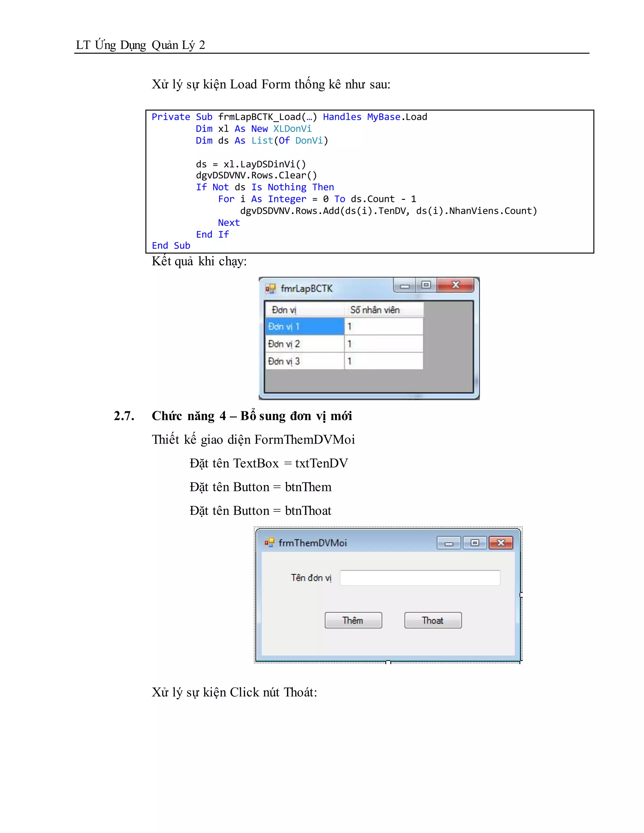 LT Ứng Dụng Quản Lý 2


             Xử lý sự kiện Load Form thống kê như sau:

             Private Sub frmLapBCTK_Load(…) Handles MyBase.Load
                     Dim xl As New XLDonVi
                     Dim ds As List(Of DonVi)

                       ds = xl.LayDSDinVi()
                       dgvDSDVNV.Rows.Clear()
                       If Not ds Is Nothing Then
                           For i As Integer = 0 To ds.Count - 1
                               dgvDSDVNV.Rows.Add(ds(i).TenDV, ds(i).NhanViens.Count)
                           Next
                       End If
             End Sub
             Kết quả khi chạy:




      2.7.   Chức năng 4 – Bổ sung đơn vị mới
             Thiết kế giao diện FormThemDVMoi
                   Đặt tên TextBox = txtTenDV
                   Đặt tên Button = btnThem
                   Đặt tên Button = btnThoat




             Xử lý sự kiện Click nút Thoát:
 