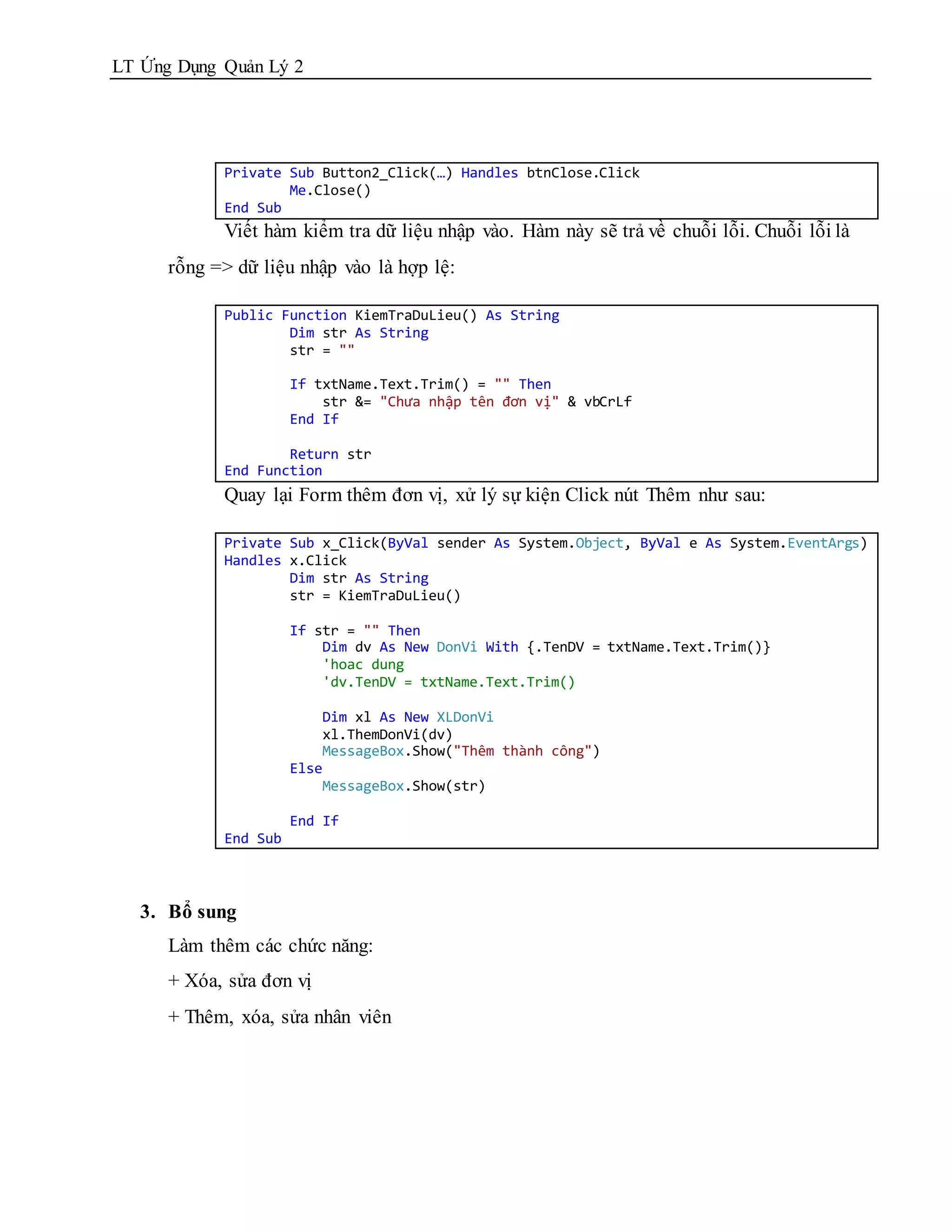 LT Ứng Dụng Quản Lý 2




            Private Sub Button2_Click(…) Handles btnClose.Click
                    Me.Close()
            End Sub
            Viết hàm kiểm tra dữ liệu nhập vào. Hàm này sẽ trả về chuỗi lỗi. Chuỗi lỗi là
      rỗng => dữ liệu nhập vào là hợp lệ:

            Public Function KiemTraDuLieu() As String
                    Dim str As String
                    str = ""

                      If txtName.Text.Trim() = "" Then
                          str &= "Chưa nhập tên đơn vị" & vbCrLf
                      End If

                    Return str
            End Function
            Quay lại Form thêm đơn vị, xử lý sự kiện Click nút Thêm như sau:

            Private Sub x_Click(ByVal sender As System.Object, ByVal e As System.EventArgs)
            Handles x.Click
                    Dim str As String
                    str = KiemTraDuLieu()

                      If str = "" Then
                          Dim dv As New DonVi With {.TenDV = txtName.Text.Trim()}
                          'hoac dung
                          'dv.TenDV = txtName.Text.Trim()

                          Dim xl As New XLDonVi
                          xl.ThemDonVi(dv)
                          MessageBox.Show("Thêm thành công")
                      Else
                          MessageBox.Show(str)

                      End If
            End Sub



   3. Bổ sung
      Làm thêm các chức năng:
      + Xóa, sửa đơn vị
      + Thêm, xóa, sửa nhân viên
 