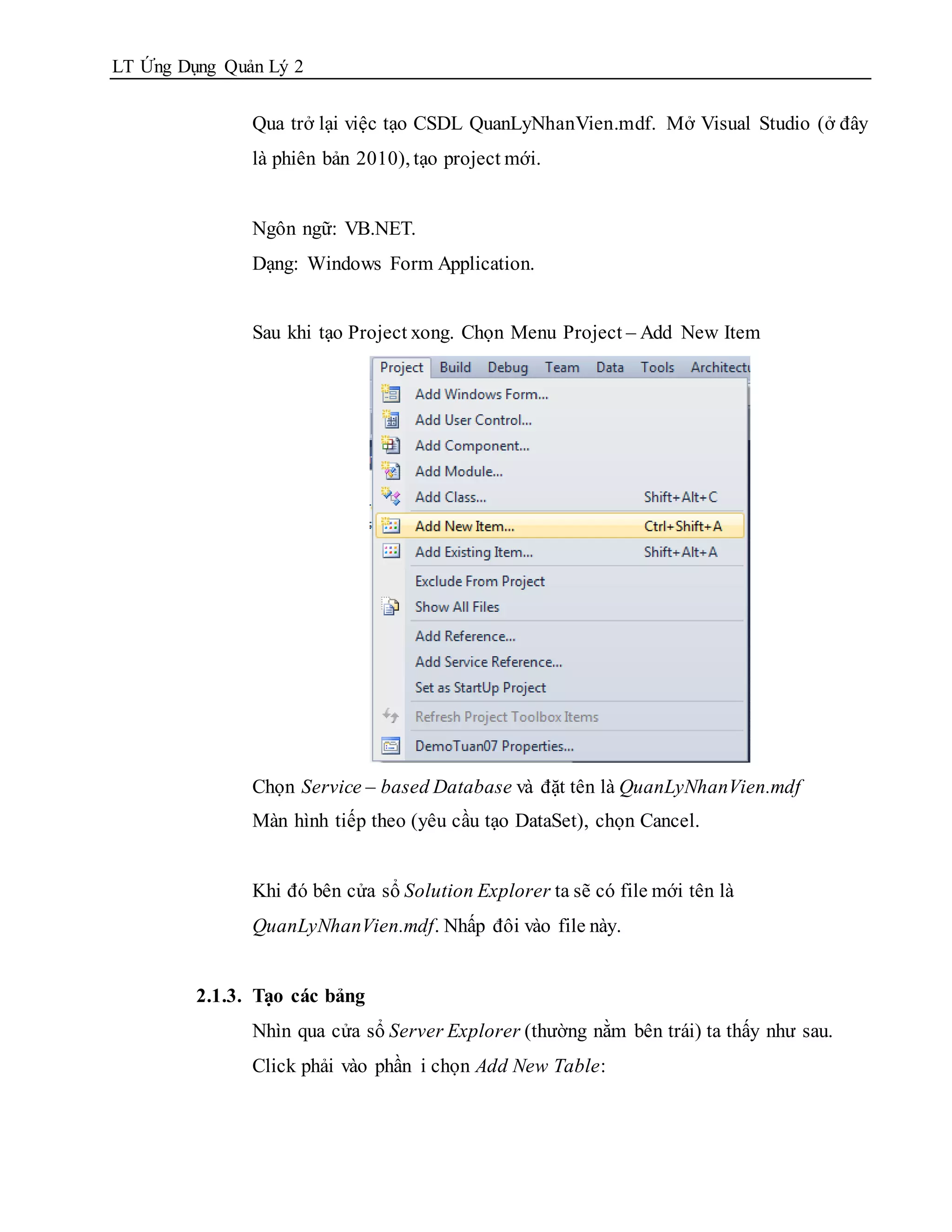 LT Ứng Dụng Quản Lý 2


               Qua trở lại việc tạo CSDL QuanLyNhanVien.mdf. Mở Visual Studio (ở đây
               là phiên bản 2010), tạo project mới.


               Ngôn ngữ: VB.NET.
               Dạng: Windows Form Application.


               Sau khi tạo Project xong. Chọn Menu Project – Add New Item




               Chọn Service – based Database và đặt tên là QuanLyNhanVien.mdf
               Màn hình tiếp theo (yêu cầu tạo DataSet), chọn Cancel.


               Khi đó bên cửa sổ Solution Explorer ta sẽ có file mới tên là
               QuanLyNhanVien.mdf. Nhấp đôi vào file này.


         2.1.3. Tạo các bảng
               Nhìn qua cửa sổ Server Explorer (thường nằm bên trái) ta thấy như sau.
               Click phải vào phần i chọn Add New Table:
 