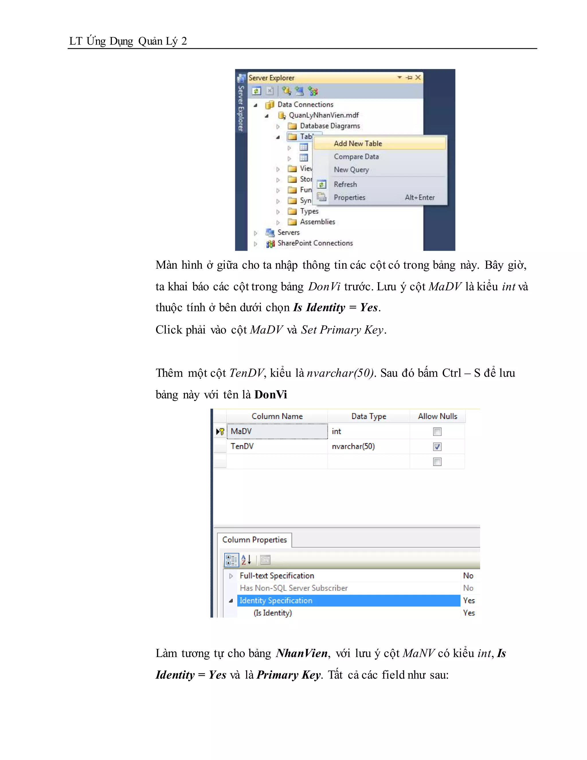 LT Ứng Dụng Quản Lý 2




               Màn hình ở giữa cho ta nhập thông tin các cột có trong bảng này. Bây giờ,
               ta khai báo các cột trong bảng DonVi trước. Lưu ý cột MaDV là kiểu int và
               thuộc tính ở bên dưới chọn Is Identity = Yes.
               Click phải vào cột MaDV và Set Primary Key.


               Thêm một cột TenDV, kiểu là nvarchar(50). Sau đó bấm Ctrl – S để lưu
               bảng này với tên là DonVi




               Làm tương tự cho bảng NhanVien, với lưu ý cột MaNV có kiểu int, Is
               Identity = Yes và là Primary Key. Tất cả các field như sau:
 