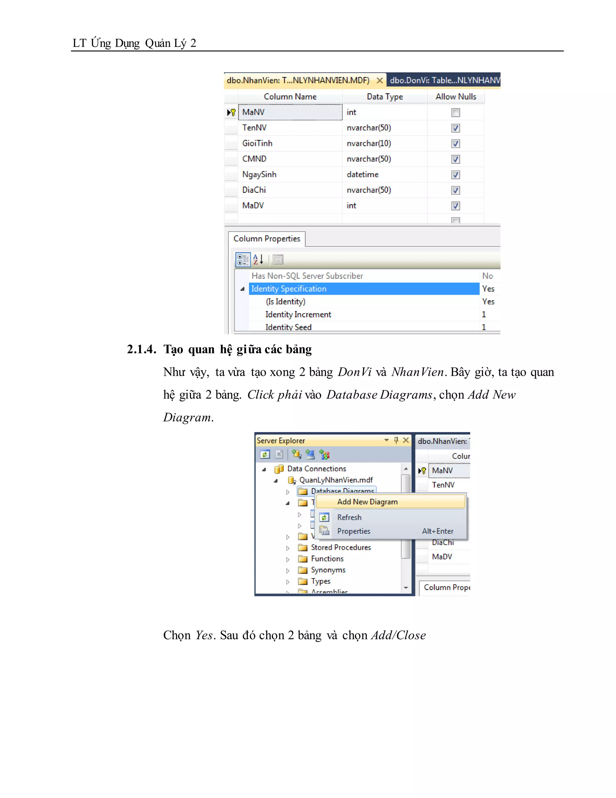 LT Ứng Dụng Quản Lý 2




         2.1.4. Tạo quan hệ giữa các bảng
               Như vậy, ta vừa tạo xong 2 bảng DonVi và NhanVien. Bây giờ, ta tạo quan
               hệ giữa 2 bảng. Click phải vào Database Diagrams, chọn Add New
               Diagram.




               Chọn Yes. Sau đó chọn 2 bảng và chọn Add/Close
 