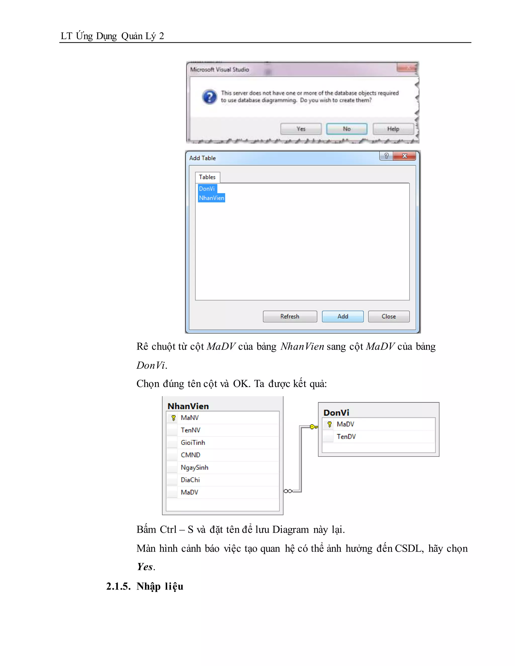 LT Ứng Dụng Quản Lý 2




               Rê chuột từ cột MaDV của bảng NhanVien sang cột MaDV của bảng
               DonVi.
               Chọn đúng tên cột và OK. Ta được kết quả:




               Bấm Ctrl – S và đặt tên để lưu Diagram này lại.
               Màn hình cảnh báo việc tạo quan hệ có thể ảnh hưởng đến CSDL, hãy chọn
               Yes.
         2.1.5. Nhập liệu
 