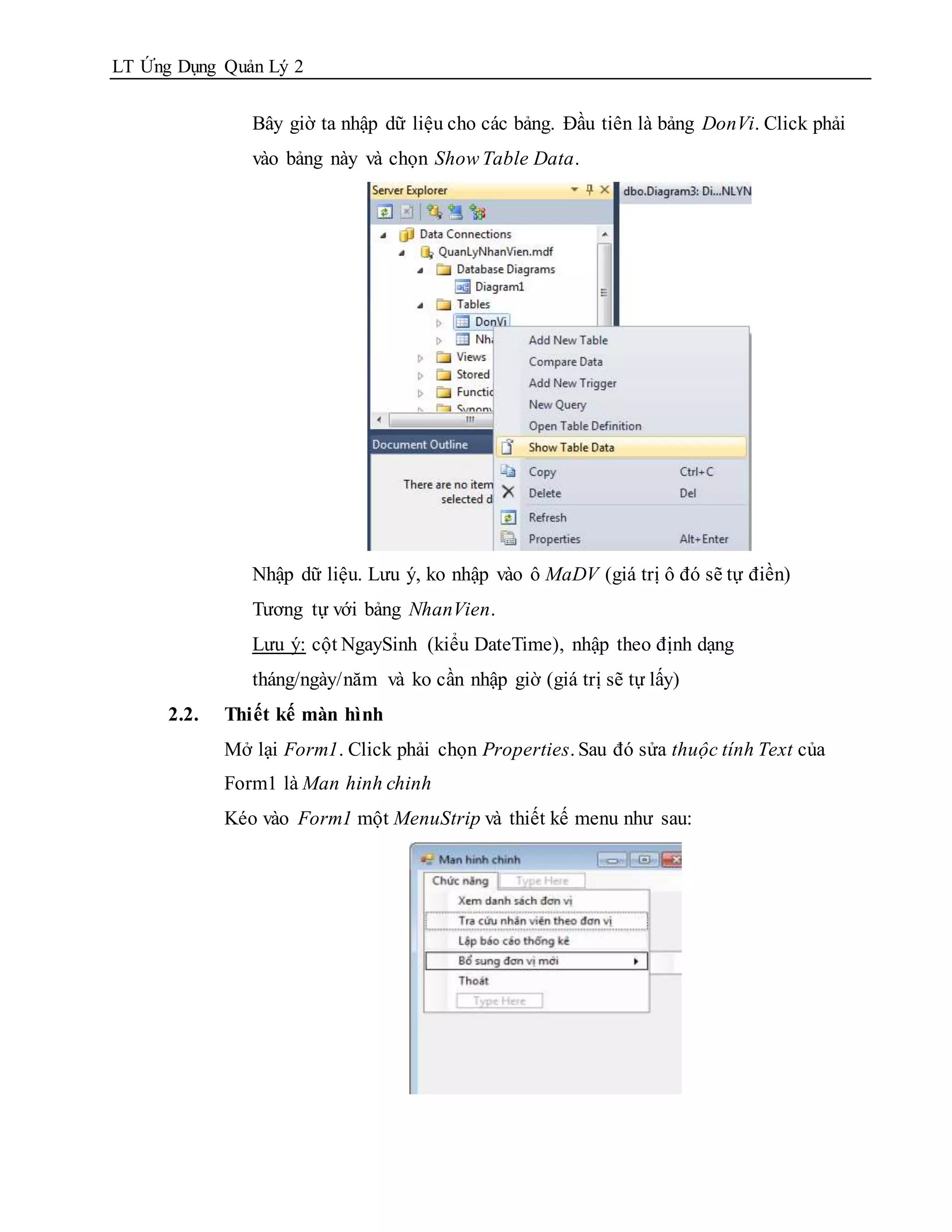 LT Ứng Dụng Quản Lý 2


                Bây giờ ta nhập dữ liệu cho các bảng. Đầu tiên là bảng DonVi. Click phải
                vào bảng này và chọn Show Table Data.




                Nhập dữ liệu. Lưu ý, ko nhập vào ô MaDV (giá trị ô đó sẽ tự điền)
                Tương tự với bảng NhanVien.
                Lưu ý: cột NgaySinh (kiểu DateTime), nhập theo định dạng
                tháng/ngày/năm và ko cần nhập giờ (giá trị sẽ tự lấy)
      2.2.   Thiết kế màn hình
             Mở lại Form1. Click phải chọn Properties. Sau đó sửa thuộc tính Text của
             Form1 là Man hinh chinh
             Kéo vào Form1 một MenuStrip và thiết kế menu như sau:
 