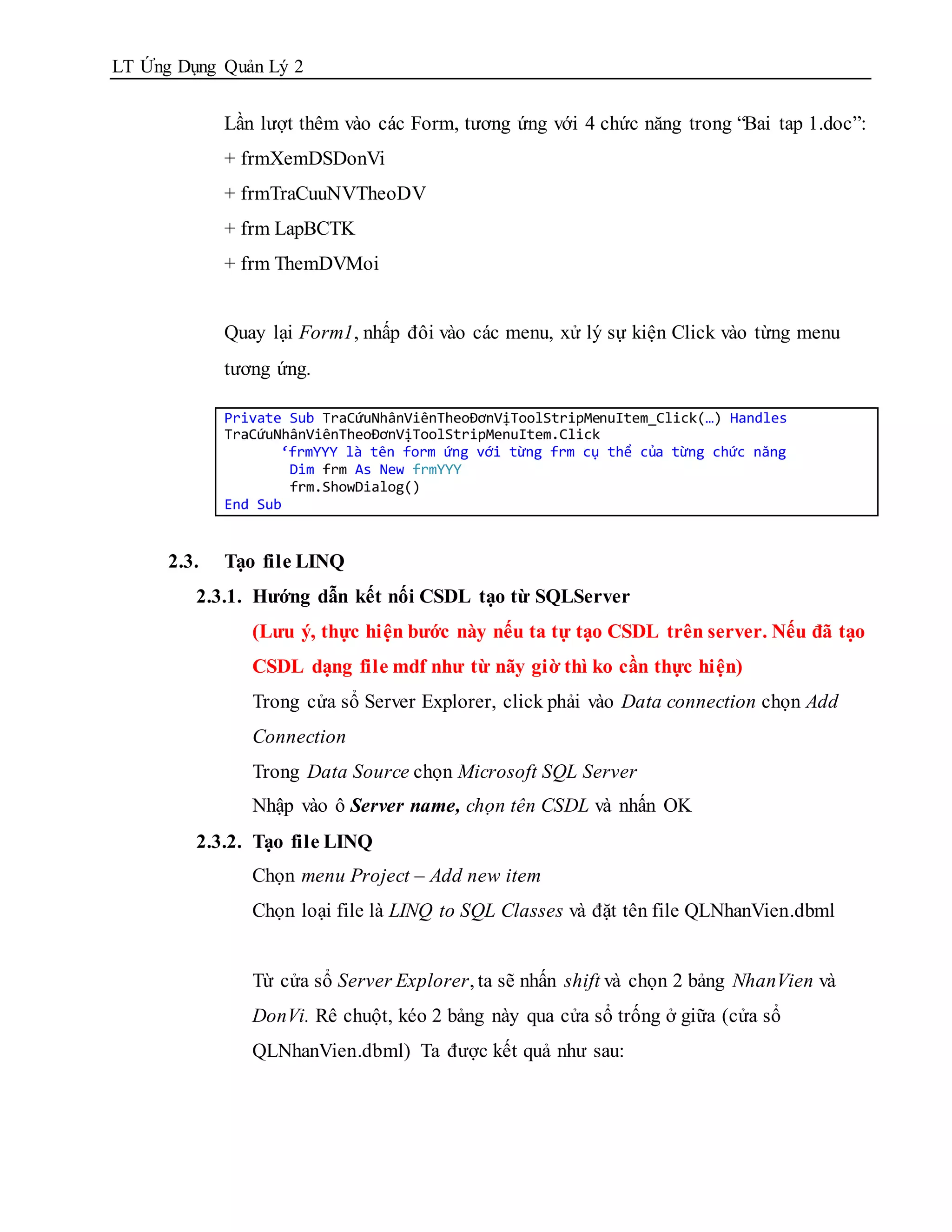 LT Ứng Dụng Quản Lý 2


             Lần lượt thêm vào các Form, tương ứng với 4 chức năng trong “Bai tap 1.doc”:
             + frmXemDSDonVi
             + frmTraCuuNVTheoDV
             + frm LapBCTK
             + frm ThemDVMoi


             Quay lại Form1, nhấp đôi vào các menu, xử lý sự kiện Click vào từng menu
             tương ứng.

             Private Sub TraCứuNhânViênTheoĐơnVịToolStripMenuItem_Click(…) Handles
             TraCứuNhânViênTheoĐơnVịToolStripMenuItem.Click
                    ‘frmYYY là tên form ứng với từng frm cụ thể của từng chức năng
                     Dim frm As New frmYYY
                     frm.ShowDialog()
             End Sub


      2.3.   Tạo file LINQ
         2.3.1. Hướng dẫn kết nối CSDL tạo từ SQLServer
                (Lưu ý, thực hiện bước này nếu ta tự tạo CSDL trên server. Nếu đã tạo
                CSDL dạng file mdf như từ nãy giờ thì ko cần thực hiện)
                Trong cửa sổ Server Explorer, click phải vào Data connection chọn Add
                Connection
                Trong Data Source chọn Microsoft SQL Server
                Nhập vào ô Server name, chọn tên CSDL và nhấn OK
         2.3.2. Tạo file LINQ
                Chọn menu Project – Add new item
                Chọn loại file là LINQ to SQL Classes và đặt tên file QLNhanVien.dbml


                Từ cửa sổ Server Explorer, ta sẽ nhấn shift và chọn 2 bảng NhanVien và
                DonVi. Rê chuột, kéo 2 bảng này qua cửa sổ trống ở giữa (cửa sổ
                QLNhanVien.dbml) Ta được kết quả như sau:
 
