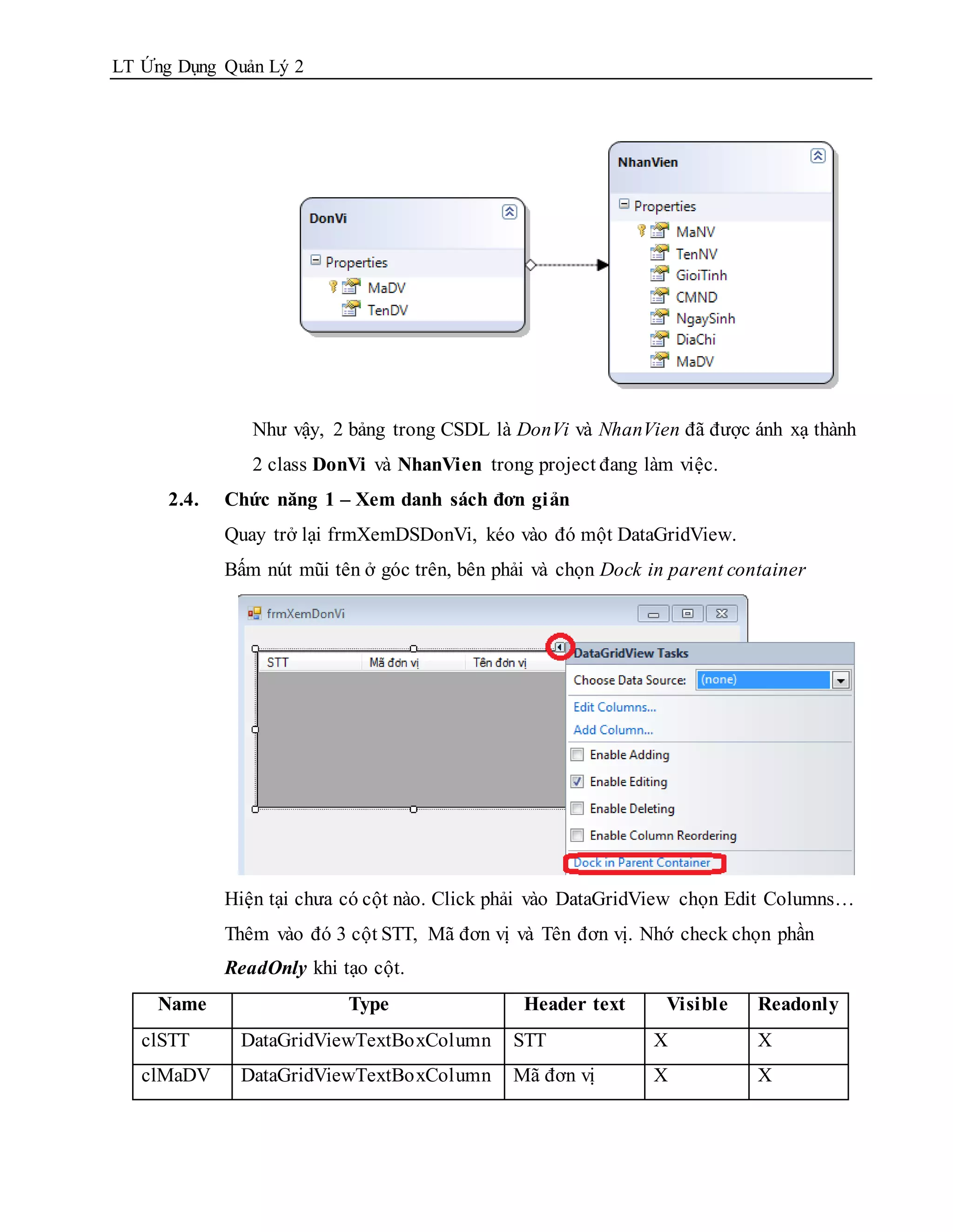 LT Ứng Dụng Quản Lý 2




                Như vậy, 2 bảng trong CSDL là DonVi và NhanVien đã được ánh xạ thành
                2 class DonVi và NhanVien trong project đang làm việc.
      2.4.   Chức năng 1 – Xem danh sách đơn giản
             Quay trở lại frmXemDSDonVi, kéo vào đó một DataGridView.
             Bấm nút mũi tên ở góc trên, bên phải và chọn Dock in parent container




             Hiện tại chưa có cột nào. Click phải vào DataGridView chọn Edit Columns…
             Thêm vào đó 3 cột STT, Mã đơn vị và Tên đơn vị. Nhớ check chọn phần
             ReadOnly khi tạo cột.
    Name                   Type                 Header text      Visible    Readonly
   clSTT      DataGridViewTextBoxColumn        STT             X            X
   clMaDV     DataGridViewTextBoxColumn        Mã đơn vị       X            X
 