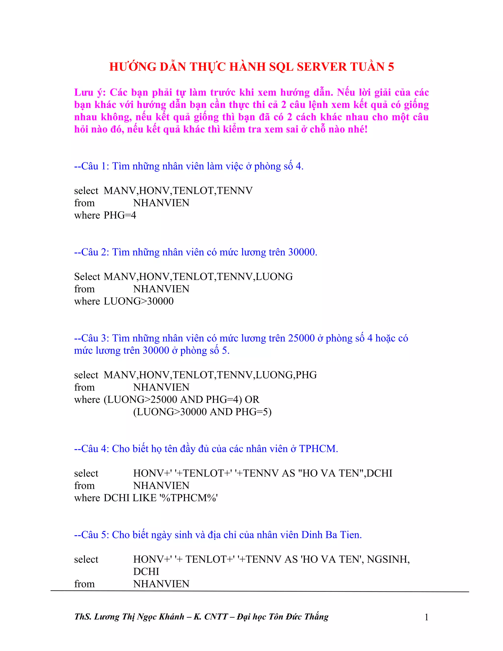 HƯỚNG DẪN THỰC HÀNH SQL SERVER TUẦN 5

Lưu ý: Các bạn phải tự làm trước khi xem hướng dẫn. Nếu lời giải của các
bạn khác với hướng dẫn bạn cần thực thi cả 2 câu lệnh xem kết quả có giống
nhau không, nếu kết quả giống thì bạn đã có 2 cách khác nhau cho một câu
hỏi nào đó, nếu kết quả khác thì kiểm tra xem sai ở chỗ nào nhé!


--Câu 1: Tìm những nhân viên làm việc ở phòng số 4.

select MANV,HONV,TENLOT,TENNV
from       NHANVIEN
where PHG=4


--Câu 2: Tìm những nhân viên có mức lương trên 30000.

Select MANV,HONV,TENLOT,TENNV,LUONG
from       NHANVIEN
where LUONG>30000


--Câu 3: Tìm những nhân viên có mức lương trên 25000 ở phòng số 4 hoặc có
mức lương trên 30000 ở phòng số 5.

select MANV,HONV,TENLOT,TENNV,LUONG,PHG
from       NHANVIEN
where (LUONG>25000 AND PHG=4) OR
           (LUONG>30000 AND PHG=5)


--Câu 4: Cho biết họ tên đầy đủ của các nhân viên ở TPHCM.

select     HONV+' '+TENLOT+' '+TENNV AS "HO VA TEN",DCHI
from       NHANVIEN
where DCHI LIKE '%TPHCM%'


--Câu 5: Cho biết ngày sinh và địa chỉ của nhân viên Dinh Ba Tien.

select       HONV+' '+ TENLOT+' '+TENNV AS 'HO VA TEN', NGSINH,
             DCHI
from         NHANVIEN


ThS. Lương Thị Ngọc Khánh – K. CNTT – Đại học Tôn Đức Thắng                 1
 