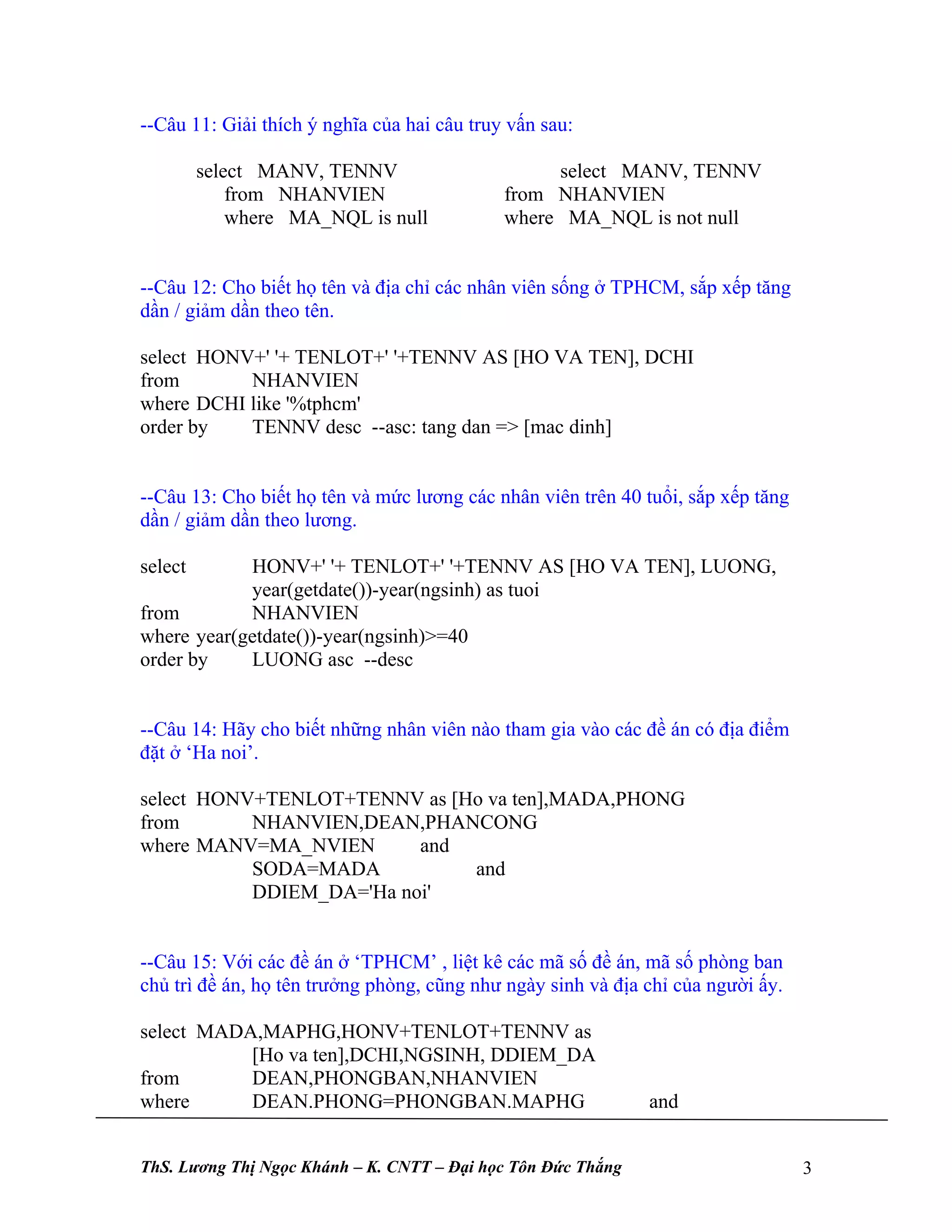 --Câu 11: Giải thích ý nghĩa của hai câu truy vấn sau:

         select MANV, TENNV                       select MANV, TENNV
             from NHANVIEN                   from NHANVIEN
             where MA_NQL is null            where MA_NQL is not null


--Câu 12: Cho biết họ tên và địa chỉ các nhân viên sống ở TPHCM, sắp xếp tăng
dần / giảm dần theo tên.

select HONV+' '+ TENLOT+' '+TENNV AS [HO VA TEN], DCHI
from       NHANVIEN
where DCHI like '%tphcm'
order by   TENNV desc --asc: tang dan => [mac dinh]


--Câu 13: Cho biết họ tên và mức lương các nhân viên trên 40 tuổi, sắp xếp tăng
dần / giảm dần theo lương.

select      HONV+' '+ TENLOT+' '+TENNV AS [HO VA TEN], LUONG,
            year(getdate())-year(ngsinh) as tuoi
from        NHANVIEN
where year(getdate())-year(ngsinh)>=40
order by    LUONG asc --desc


--Câu 14: Hãy cho biết những nhân viên nào tham gia vào các đề án có địa điểm
đặt ở ‘Ha noi’.

select HONV+TENLOT+TENNV as [Ho va ten],MADA,PHONG
from       NHANVIEN,DEAN,PHANCONG
where MANV=MA_NVIEN       and
           SODA=MADA          and
           DDIEM_DA='Ha noi'


--Câu 15: Với các đề án ở ‘TPHCM’ , liệt kê các mã số đề án, mã số phòng ban
chủ trì đề án, họ tên trưởng phòng, cũng như ngày sinh và địa chỉ của người ấy.

select MADA,MAPHG,HONV+TENLOT+TENNV as
           [Ho va ten],DCHI,NGSINH, DDIEM_DA
from       DEAN,PHONGBAN,NHANVIEN
where      DEAN.PHONG=PHONGBAN.MAPHG                          and


ThS. Lương Thị Ngọc Khánh – K. CNTT – Đại học Tôn Đức Thắng                       3
 