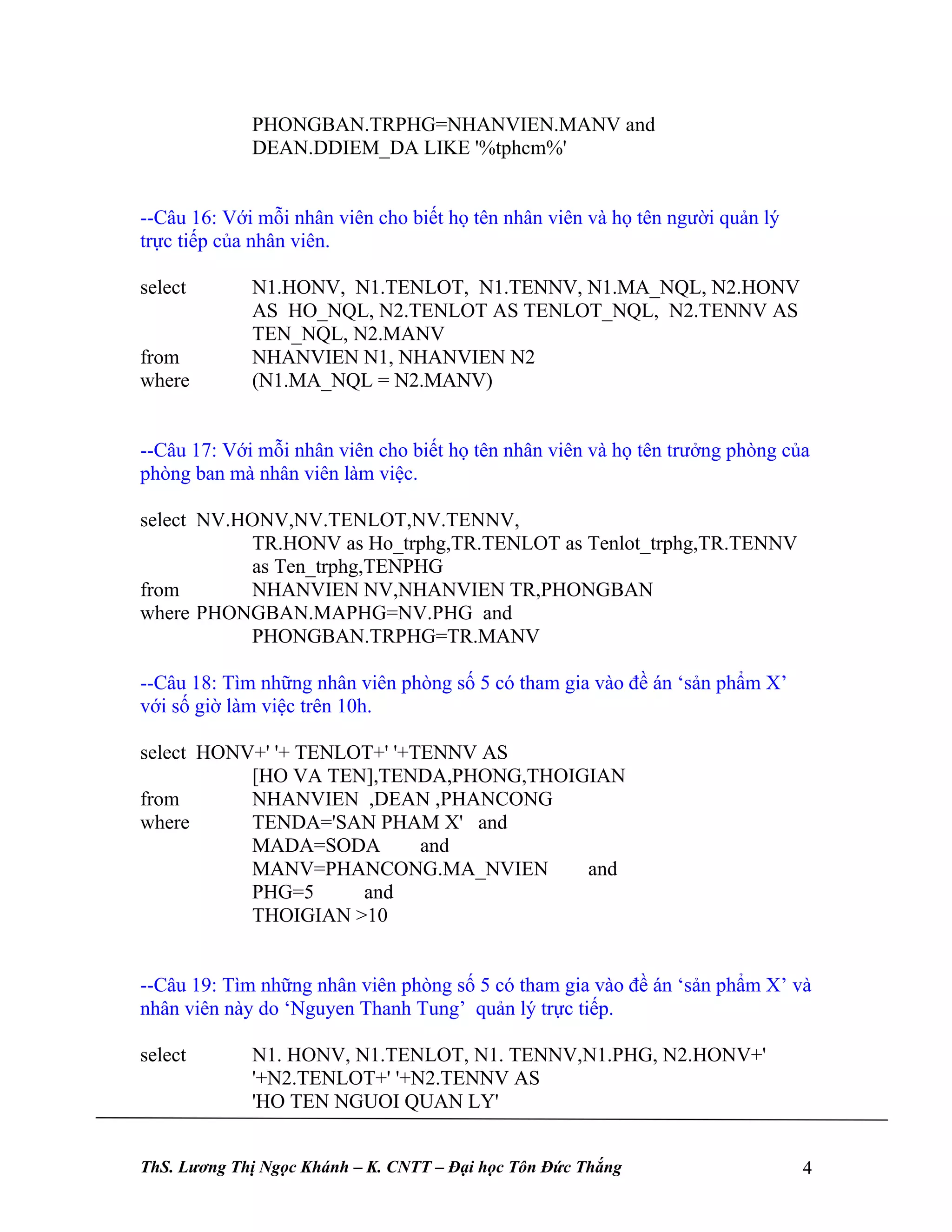 PHONGBAN.TRPHG=NHANVIEN.MANV and
             DEAN.DDIEM_DA LIKE '%tphcm%'


--Câu 16: Với mỗi nhân viên cho biết họ tên nhân viên và họ tên người quản lý
trực tiếp của nhân viên.

select       N1.HONV, N1.TENLOT, N1.TENNV, N1.MA_NQL, N2.HONV
             AS HO_NQL, N2.TENLOT AS TENLOT_NQL, N2.TENNV AS
             TEN_NQL, N2.MANV
from         NHANVIEN N1, NHANVIEN N2
where        (N1.MA_NQL = N2.MANV)


--Câu 17: Với mỗi nhân viên cho biết họ tên nhân viên và họ tên trưởng phòng của
phòng ban mà nhân viên làm việc.

select NV.HONV,NV.TENLOT,NV.TENNV,
           TR.HONV as Ho_trphg,TR.TENLOT as Tenlot_trphg,TR.TENNV
           as Ten_trphg,TENPHG
from       NHANVIEN NV,NHANVIEN TR,PHONGBAN
where PHONGBAN.MAPHG=NV.PHG and
           PHONGBAN.TRPHG=TR.MANV

--Câu 18: Tìm những nhân viên phòng số 5 có tham gia vào đề án ‘sản phẩm X’
với số giờ làm việc trên 10h.

select HONV+' '+ TENLOT+' '+TENNV AS
           [HO VA TEN],TENDA,PHONG,THOIGIAN
from       NHANVIEN ,DEAN ,PHANCONG
where      TENDA='SAN PHAM X' and
           MADA=SODA         and
           MANV=PHANCONG.MA_NVIEN       and
           PHG=5      and
           THOIGIAN >10


--Câu 19: Tìm những nhân viên phòng số 5 có tham gia vào đề án ‘sản phẩm X’ và
nhân viên này do ‘Nguyen Thanh Tung’ quản lý trực tiếp.

select       N1. HONV, N1.TENLOT, N1. TENNV,N1.PHG, N2.HONV+'
             '+N2.TENLOT+' '+N2.TENNV AS
             'HO TEN NGUOI QUAN LY'


ThS. Lương Thị Ngọc Khánh – K. CNTT – Đại học Tôn Đức Thắng                     4
 
