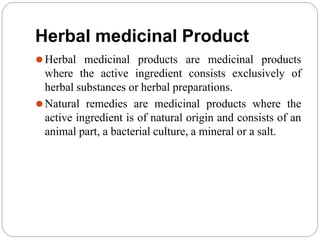 Herbal medicinal Product
⚫Herbal medicinal products are medicinal products
where the active ingredient consists exclusively of
herbal substances or herbal preparations.
⚫Natural remedies are medicinal products where the
active ingredient is of natural origin and consists of an
animal part, a bacterial culture, a mineral or a salt.
 