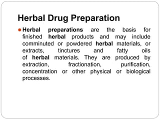 Herbal Drug Preparation
basis for
⚫Herbal preparations
finished herbal products
are the
and may include
comminuted or powdered herbal materials, or
extracts, and
tinctures
of herbal materials. They are
fatty oils
produced by
extraction, fractionation, purification,
concentration or other physical or biological
processes.
 
