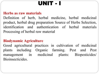 UNIT - I
Herbs as raw materials
Definition of herb, herbal medicine, herbal medicinal
product, herbal drug preparation Source of Herbs Selection,
identification and authentication of herbal materials
Processing of herbal raw material
Biodynamic Agriculture
Good agricultural practices in cultivation of medicinal
plants including Organic farming. Pest and Pest
management in medicinal plants: Biopesticides/
Bioinsecticides.
 
