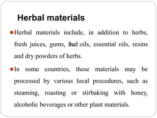 Herbal materials
⚫Herbal materials include, in addition to herbs,
fresh juices, gums, fixed oils, essential oils, resins
and dry powders of herbs.
⚫In some countries, these materials may be
processed by various local procedures, such as
steaming, roasting or stirbaking with honey,
alcoholic beverages or other plant materials.
 