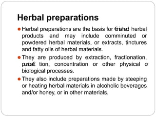 Herbal preparations
⚫Herbal preparations are the basis for €nished herbal
products and may include comminuted or
powdered herbal materials, or extracts, tinctures
and fatty oils of herbal materials.
⚫They are produced by extraction, fractionation,
purica€ tion, concentration or other physical o
r
biological processes.
⚫They also include preparations made by steeping
or heating herbal materials in alcoholic beverages
and/or honey, or in other materials.
 