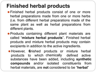Finished herbal products
⚫Finished herbal products consist of one or more
herbal preparations made from one or more herbs
(i.e. from different herbal preparations made of the
same plant as well as herbal preparations from
different plants.
⚫Products containing different plant materials are
called “mixture herbal products”. Finished herbal
products and mixture herbal products may contain
excipients in addition to the active ingredients.
⚫However, €
finished products
products to which chemically
or mixture herbal
defined active
substances have been added, including synthetic
compounds and/or isolated constituents from
herbal materials, are not considered to be “herbal”
 
