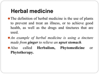 Herbal medicine
⚫The definition of herbal medicine is the use of plants
to prevent and treat an illness, or to achieve good
health, as well as the drugs and tinctures that are
used.
⚫An example of herbal medicine is using a tincture
made from ginger to relieve an upset stomach.
⚫Also called Herbalism, Phytomedicine or
Phytotherapy.
 
