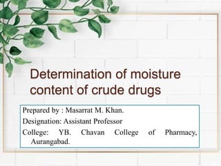 Determination of moisture
content of crude drugs
Prepared by : Masarrat M. Khan.
Designation: Assistant Professor
College: YB. Chavan College of Pharmacy,
Aurangabad.
 