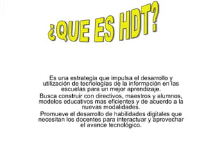 Es una estrategia que impulsa el desarrollo y utilización de tecnologías de la información en las escuelas para un mejor aprendizaje. Busca construir con directivos, maestros y alumnos, modelos educativos mas eficientes y de acuerdo a la nuevas modalidades. Promueve el desarrollo de habilidades digitales que necesitan los docentes para interactuar y aprovechar el avance tecnológico. ¿QUE ES HDT? 