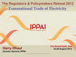 The Regulators & Policymakers Retreat 2012
     Transnational Trade of Electricity




                             The Grand Hyatt, Goa
Harry Dhaul                     23-26 August 2012
Director General, IPPAI
 