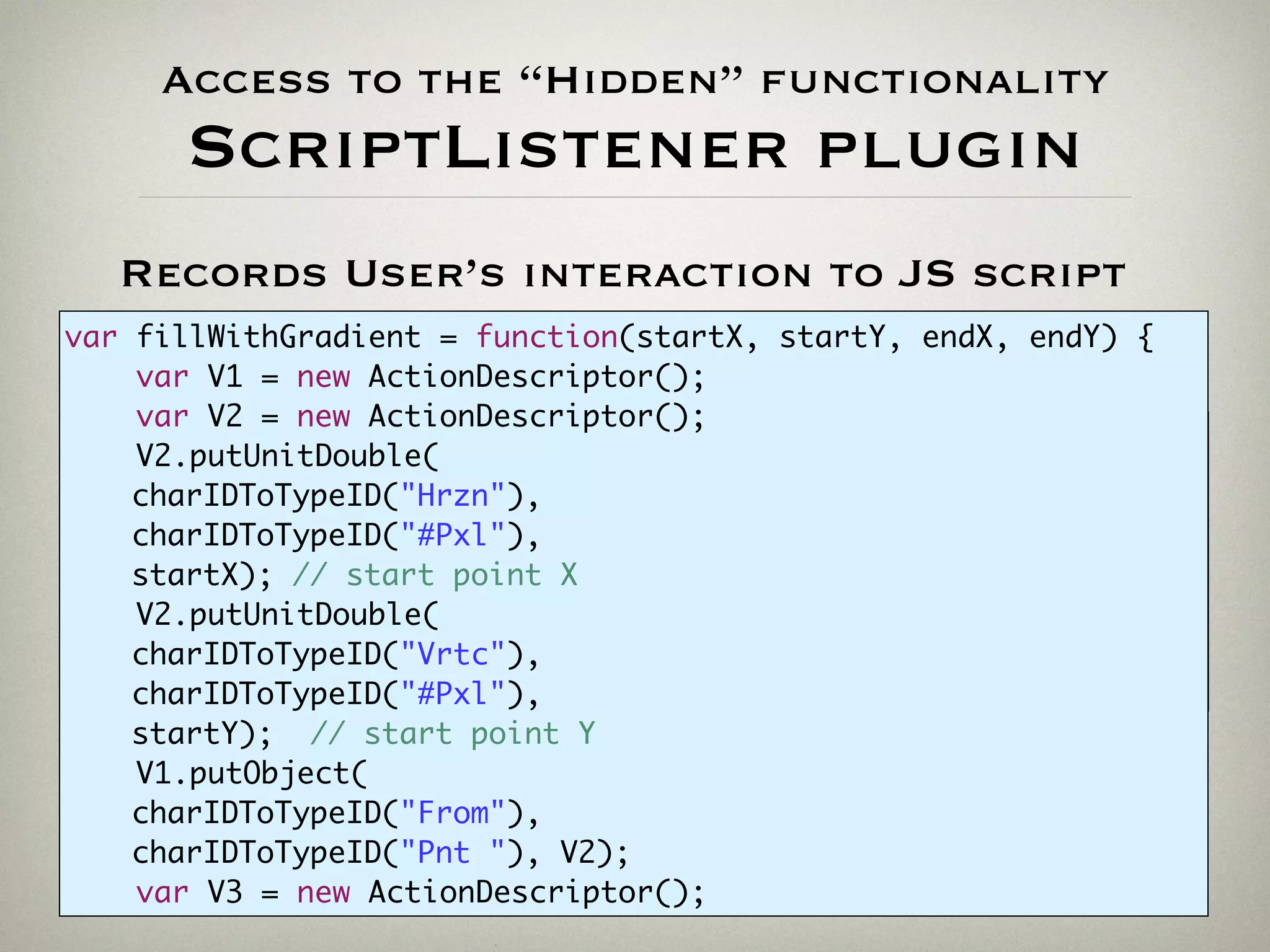 Access to the “Hidden” functionality
ScriptListener plugin
//-------------------------------------------------------------
var V1 = new ActionDescriptor();
var V2 = new ActionDescriptor();
V2.putUnitDouble(charIDToTypeID("Hrzn"),charIDToTypeID("#Pxl"), 345);
V2.putUnitDouble(charIDToTypeID("Vrtc"),charIDToTypeID("#Pxl"), 667);
V1.putObject(charIDToTypeID("From"),charIDToTypeID("Pnt "), V2);
var V3 = new ActionDescriptor();
[...]
Records User’s interaction to JS script
var fillWithGradient = function(startX, startY, endX, endY) {
var V1 = new ActionDescriptor();
var V2 = new ActionDescriptor();
V2.putUnitDouble(
charIDToTypeID("Hrzn"),
charIDToTypeID("#Pxl"),
startX); // start point X
V2.putUnitDouble(
charIDToTypeID("Vrtc"),
charIDToTypeID("#Pxl"),
startY); // start point Y
V1.putObject(
charIDToTypeID("From"),
charIDToTypeID("Pnt "), V2);
var V3 = new ActionDescriptor();
 