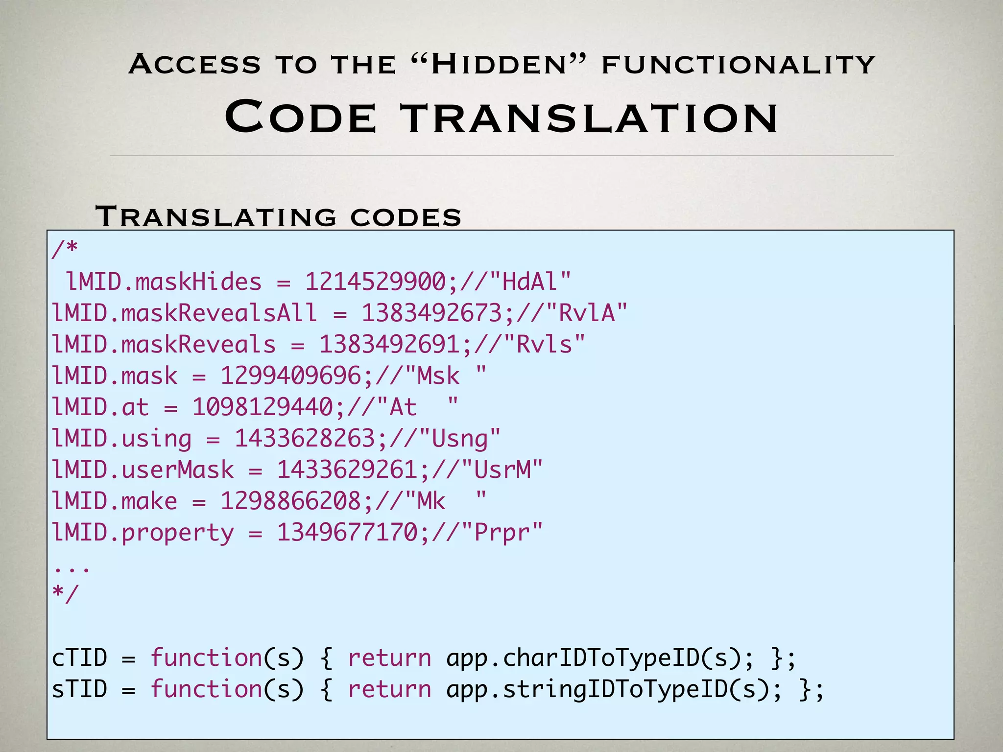 Access to the “Hidden” functionality
Code translation
//-------------------------------------------------------------
var V1 = new ActionDescriptor();
var V2 = new ActionDescriptor();
V2.putUnitDouble(charIDToTypeID("Hrzn"),charIDToTypeID("#Pxl"), 345);
V2.putUnitDouble(charIDToTypeID("Vrtc"),charIDToTypeID("#Pxl"), 667);
V1.putObject(charIDToTypeID("From"),charIDToTypeID("Pnt "), V2);
var V3 = new ActionDescriptor();
[...]
Translating codes
/*
lMID.maskHides = 1214529900;//"HdAl"
lMID.maskRevealsAll = 1383492673;//"RvlA"
lMID.maskReveals = 1383492691;//"Rvls"
lMID.mask = 1299409696;//"Msk "
lMID.at = 1098129440;//"At "
lMID.using = 1433628263;//"Usng"
lMID.userMask = 1433629261;//"UsrM"
lMID.make = 1298866208;//"Mk "
lMID.property = 1349677170;//"Prpr"
...
*/
cTID = function(s) { return app.charIDToTypeID(s); };
sTID = function(s) { return app.stringIDToTypeID(s); };
 