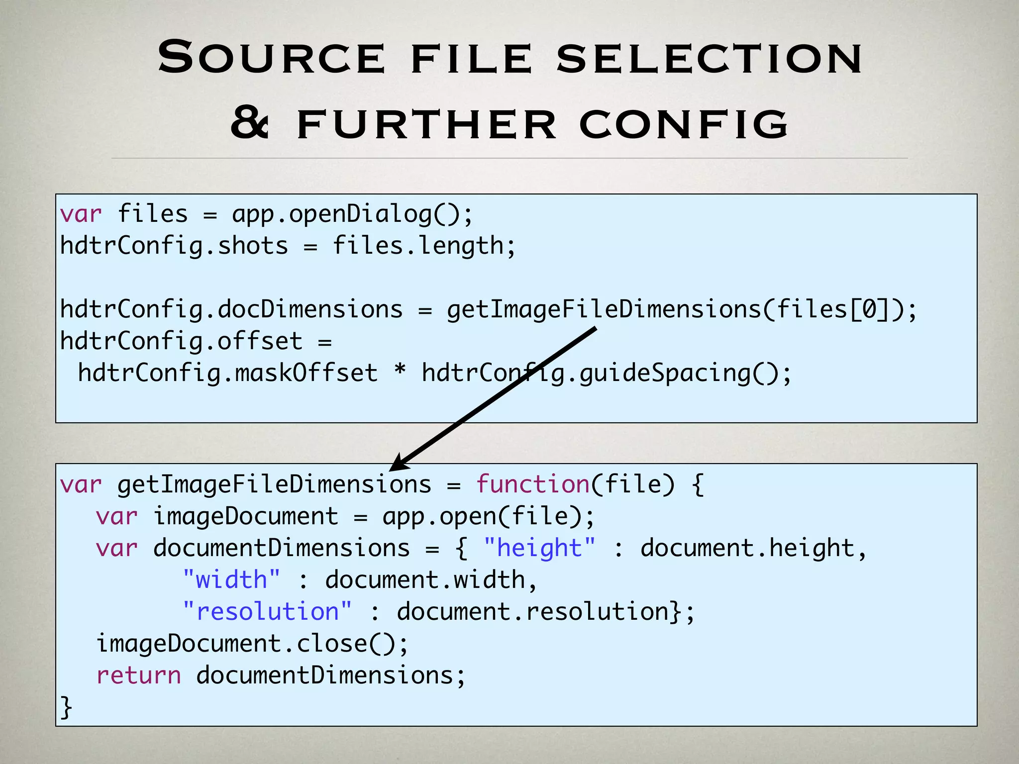 Source file selection
& further config
var files = app.openDialog();
hdtrConfig.shots = files.length;
hdtrConfig.docDimensions = getImageFileDimensions(files[0]);
hdtrConfig.offset =
hdtrConfig.maskOffset * hdtrConfig.guideSpacing();
var getImageFileDimensions = function(file) {
var imageDocument = app.open(file);
var documentDimensions = { "height" : document.height,
"width" : document.width,
"resolution" : document.resolution};
imageDocument.close();
return documentDimensions;
}
 