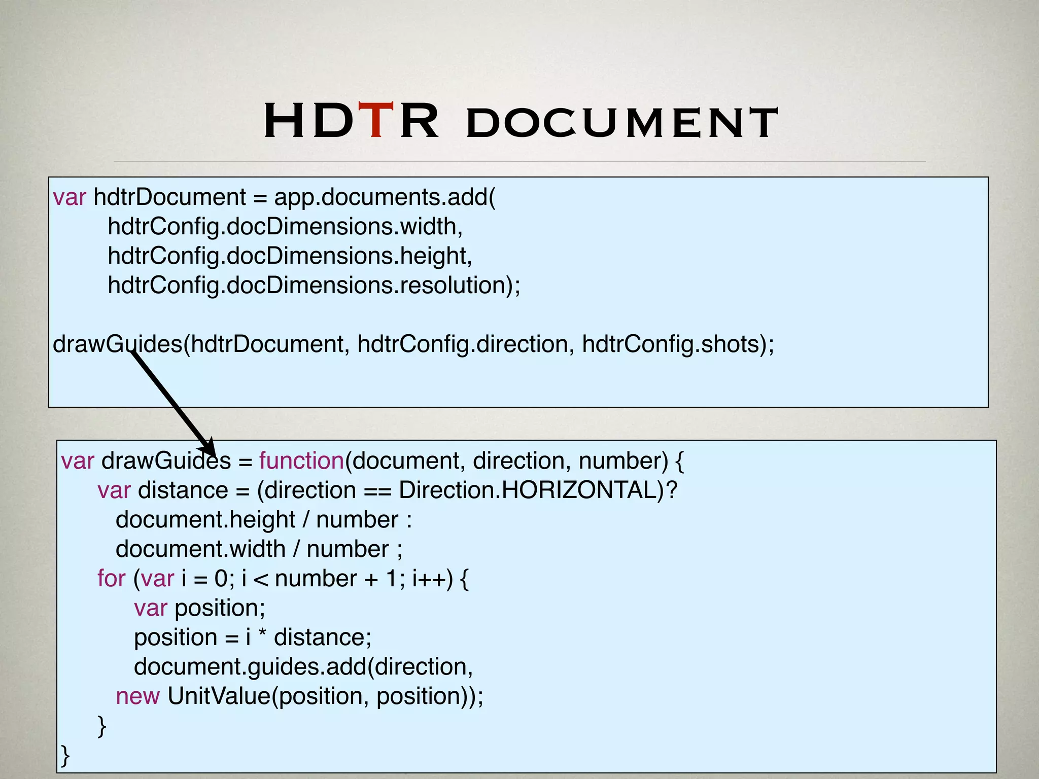 HDTR document
var hdtrDocument = app.documents.add(
hdtrConﬁg.docDimensions.width,
hdtrConﬁg.docDimensions.height,
hdtrConﬁg.docDimensions.resolution);
drawGuides(hdtrDocument, hdtrConﬁg.direction, hdtrConﬁg.shots);
var drawGuides = function(document, direction, number) {
var distance = (direction == Direction.HORIZONTAL)?
document.height / number :
document.width / number ;
for (var i = 0; i < number + 1; i++) {
var position;
position = i * distance;
document.guides.add(direction,
new UnitValue(position, position));
}
}
 