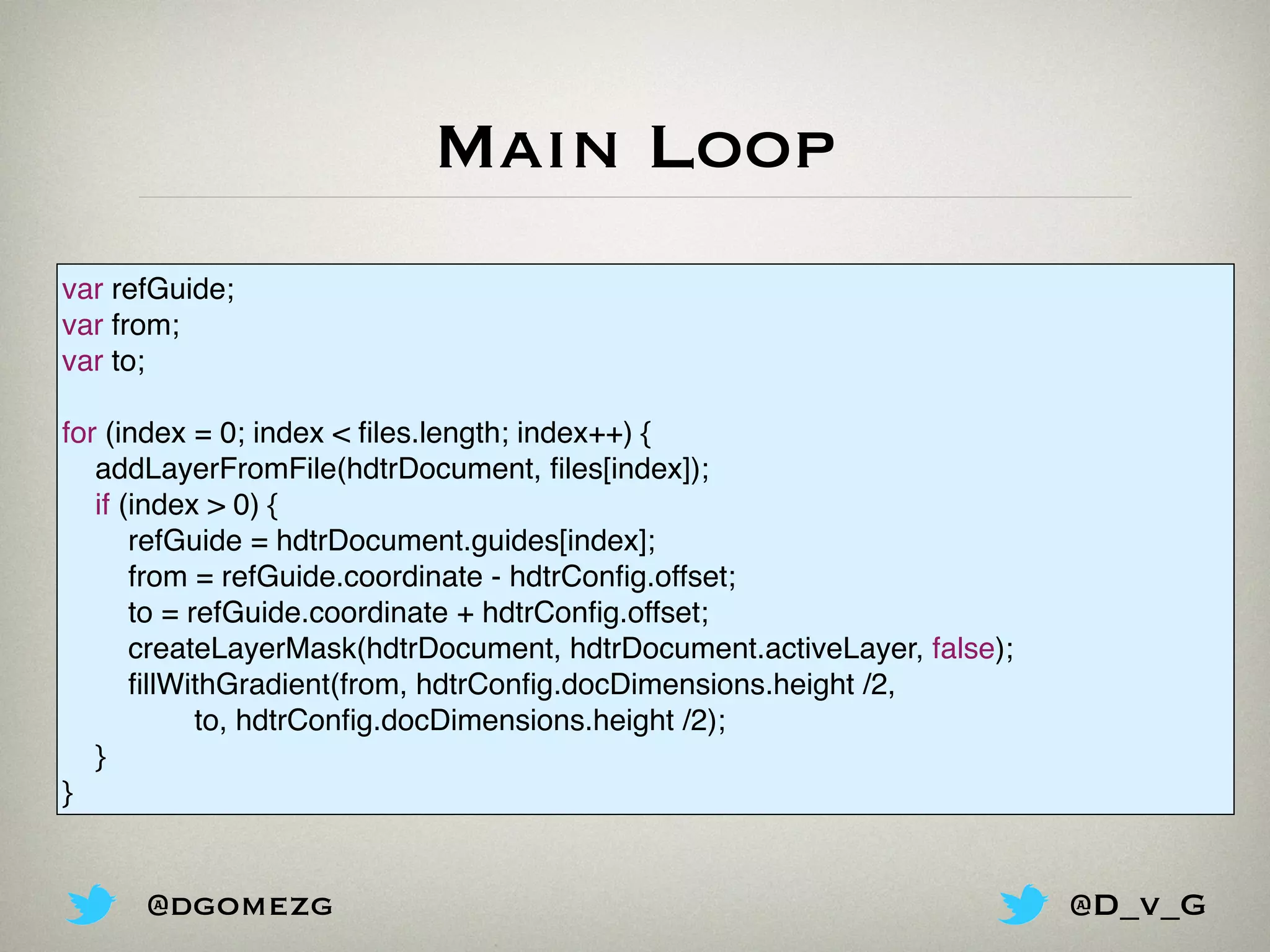 Main Loop
var refGuide;
var from;
var to;
for (index = 0; index < ﬁles.length; index++) {
addLayerFromFile(hdtrDocument, ﬁles[index]);
if (index > 0) {
refGuide = hdtrDocument.guides[index];
from = refGuide.coordinate - hdtrConﬁg.offset;
to = refGuide.coordinate + hdtrConﬁg.offset;
createLayerMask(hdtrDocument, hdtrDocument.activeLayer, false);
ﬁllWithGradient(from, hdtrConﬁg.docDimensions.height /2,
to, hdtrConﬁg.docDimensions.height /2);
}
}
@dgomezg @D_v_G
 