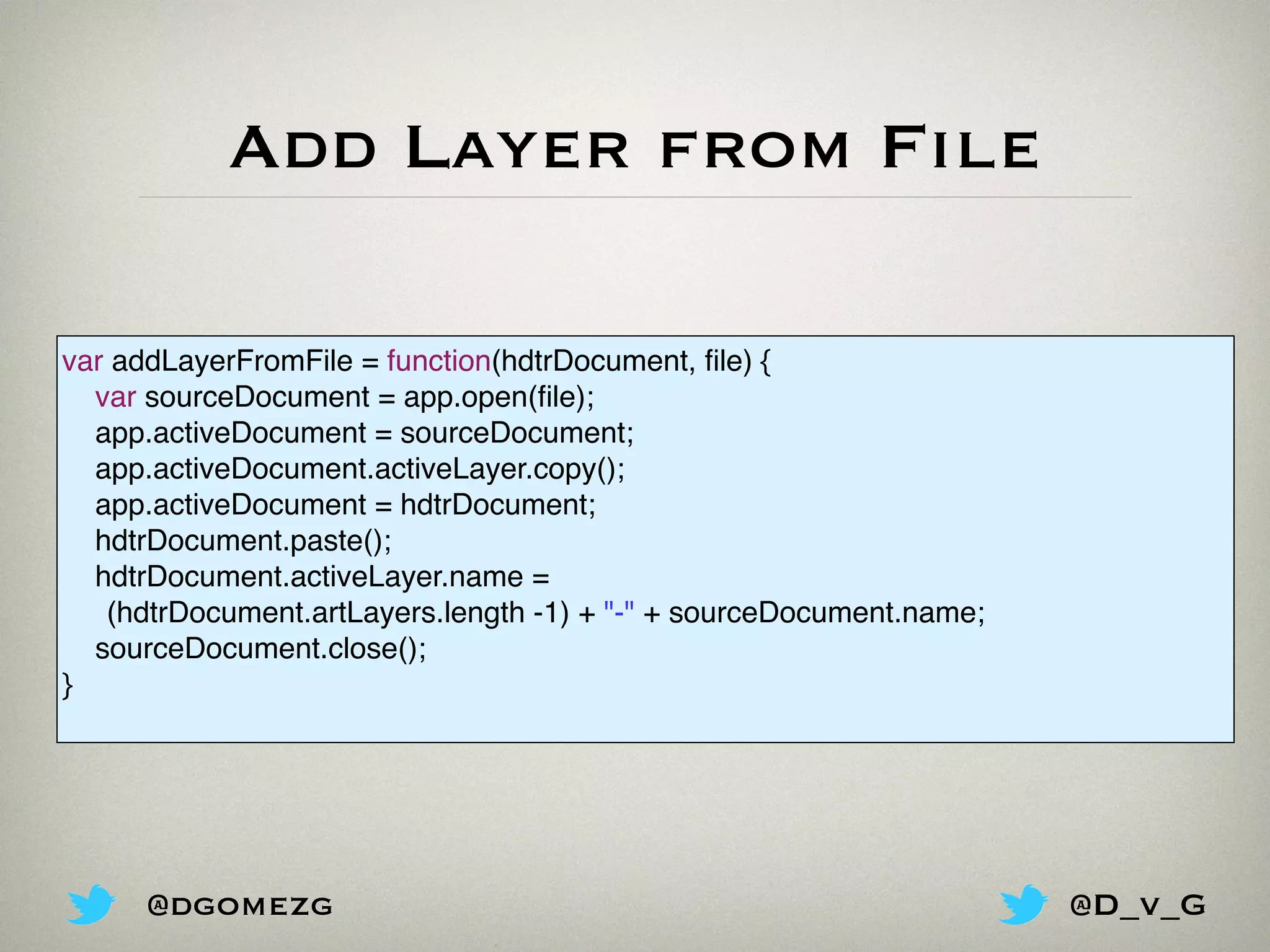 Add Layer from File
var addLayerFromFile = function(hdtrDocument, ﬁle) {
var sourceDocument = app.open(ﬁle);
app.activeDocument = sourceDocument;
app.activeDocument.activeLayer.copy();
app.activeDocument = hdtrDocument;
hdtrDocument.paste();
hdtrDocument.activeLayer.name =
(hdtrDocument.artLayers.length -1) + "-" + sourceDocument.name;
sourceDocument.close();
}
@dgomezg @D_v_G
 